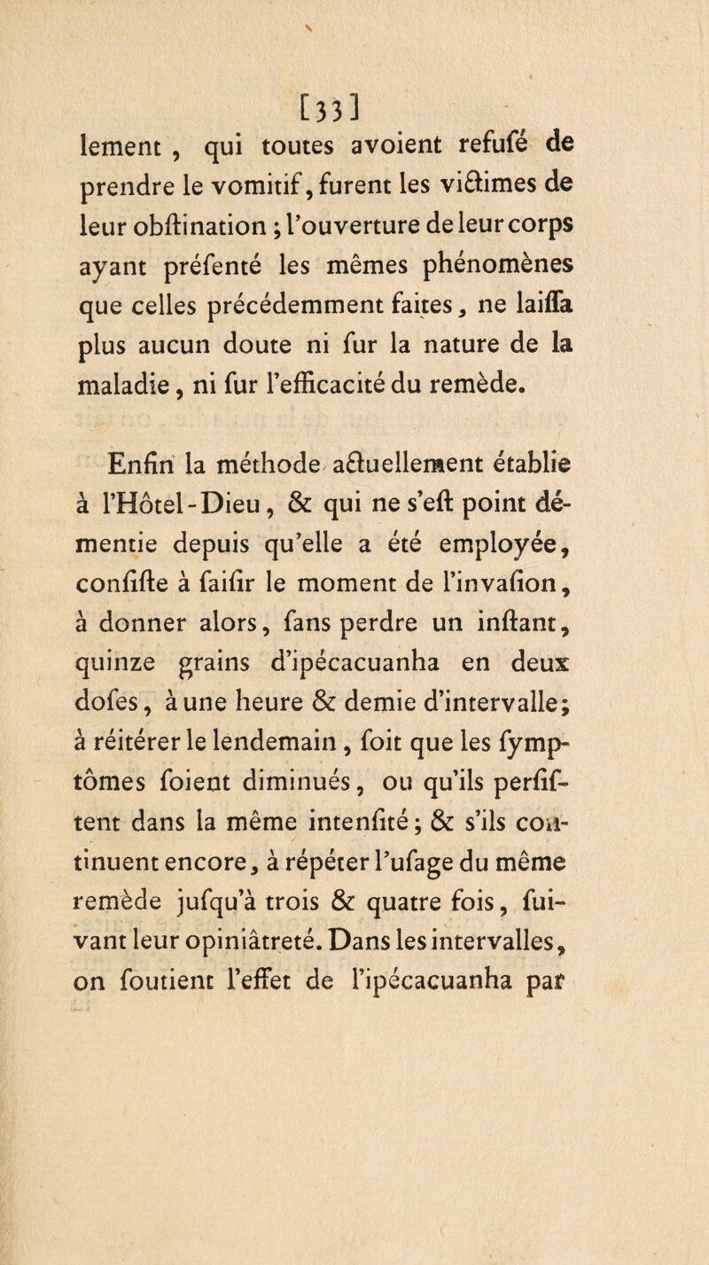 [33] lement , qui toutes avoient refufé de prendre le vomitif, furent les vi&imes de leur obftination ; l’ouverture de leur corps ayant préfenté les mêmes phénomènes que celles précédemment faites, ne laiffa plus aucun doute ni fur la nature de la maladie, ni fur l’efficacité du remède. Enfin la méthode afluelleraent établie à l’Hôtel-Dieu, & qui ne s’eft point dé¬ mentie depuis qu’elle a été employée, confifte à faifir le moment de l’invafion, à donner alors, fans perdre un inftant, quinze grains d’ipécacuanha en deux dofes, à une heure & demie d’intervalle; à réitérer le lendemain , foit que les fymp» tomes foient diminués, ou qu’ils perfif- tent dans la même intenlîté; & s’ils con¬ tinuent encore, à répéter l’ufage du même remède jufqu’à trois & quatre fois, fui- vant leur opiniâtreté. Dans les intervalles, on foutient l’effet de l’ipécacuanha par