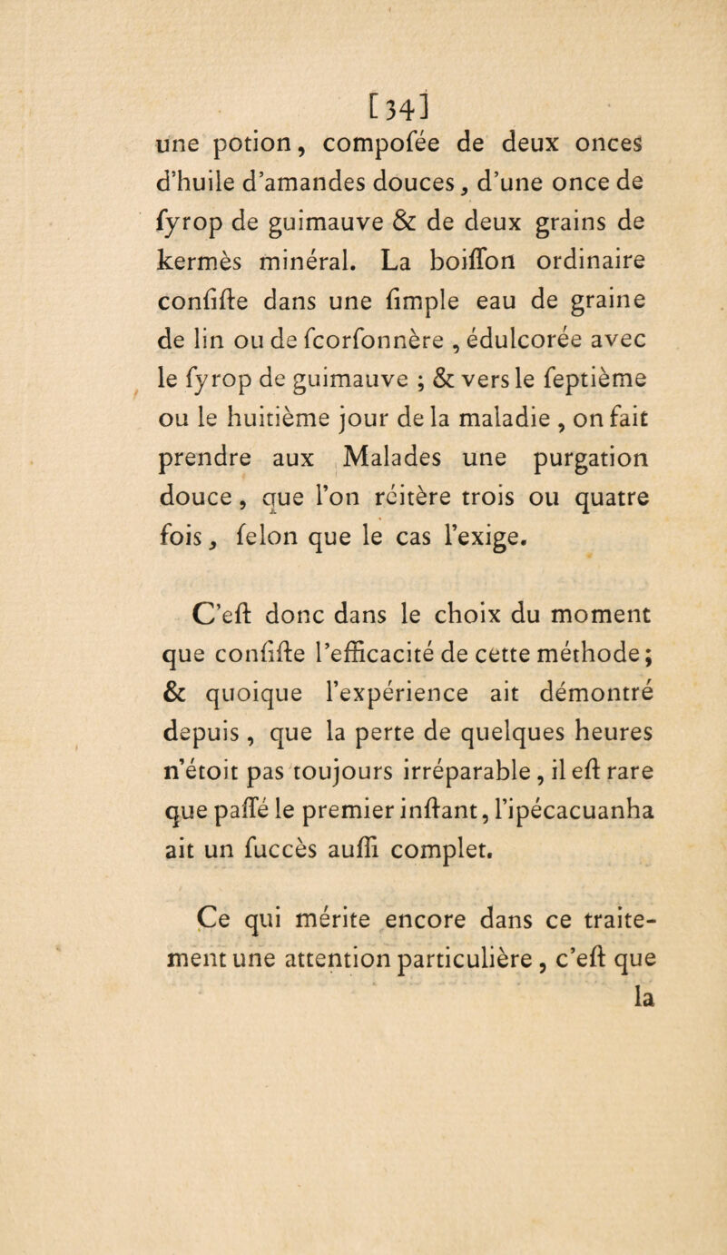 [34l une potion, compofée de deux onces d’huile d’amandes douces, d’une once de fyrop de guimauve & de deux grains de kermès minéral. La boiffon ordinaire confifte dans une (impie eau de graine de lin ou de fcorfonnère , édulcorée avec le fyrop de guimauve ; & vers le feptième ou le huitième jour de la maladie , on fait prendre aux Malades une purgation douce, que Ton réitère trois ou quatre fois, félon que le cas l’exige. C’eft donc dans le choix du moment que confifte l’efficacité de cette méthode ; & quoique l’expérience ait démontré depuis, que la perte de quelques heures n’étoit pas toujours irréparable , il eft rare que paffé le premier inftant, l’ipécacuanha ait un fuccès auffi complet. Ce qui mérite encore dans ce traite¬ ment une attention particulière , c’eft que : la