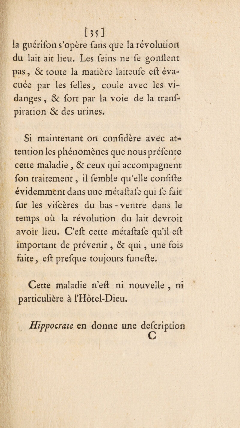 [ 35] la guérifon s’opère fans que la révolution du lait ait lieu. Les feins ne fe gonflent pas, & toute la matière laiteufe eft éva¬ cuée par les felles, coule avec les vi¬ danges , & fort par la voie de la tranf- piration & des urines. Si maintenant on confidère avec at¬ tention les phénomènes que nous préfente cette maladie ^ & ceux qui accompagnent fon traitement, il fembie qu’elle confifte évidemment dans une métaftafe qui fe fait fur les vifcères du bas-ventre dans le temps où la révolution du lait devroit avoir lieu. C’eft cette métaftafe qu’il eft important de prévenir , & qui , une fois faite, eft prefque toujours funefte. Cette maladie n’eft ni nouvelle , ni particulière à l’Hôtel-Dieu. Hippocrate en donne une defcription C