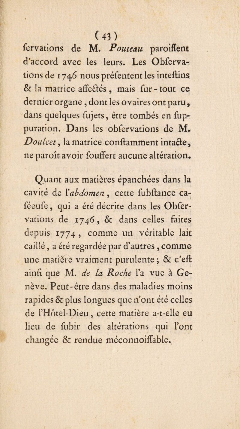 fervations de ]VL Poutcâu paroiffent d’accord avec les leurs. Les Obferva- tions de 1746 nous préfentent les inteftins & la matrice affeâés, mais fur-tout ce dernier organe , dont les ovaires ont paru, dans quelques fujets, être tombés en fup- puration. Dans les obfervations de M. Doulcet, la matrice conftamment intafte, ne paroît avoir fouffert aucune altération. Quant aux matières épanchées dans la cavité de Xabdomen, cette fubftance ca- 7 • / féeufe, qui a été décrite dans les Obfer¬ vations de 1746, & dans celles faites depuis 1774 , comme un véritable lait caillé, a été regardée par d’autres, comme une matière vraiment purulente ; & c’eft ainfî que M. de la Roche l’a vue à Ge¬ nève. Peut-être dans des maladies moins rapides & plus longues que n ont été celles de l’Hôtel-Dieu, cette matière a-t-elle eu lieu de fubir des altérations qui l’ont changée & rendue méconnoiffable.