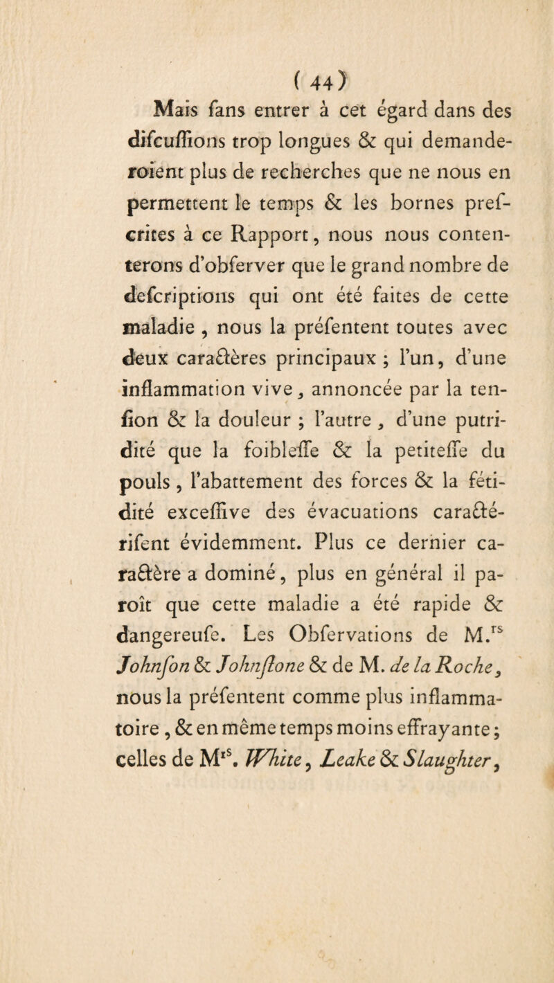 Mais fans entrer à cet égard dans des difcuffions trop longues & qui demande¬ raient plus de recherches que ne nous en permettent le temps & les bornes pref- crites à ce Rapport, nous nous conten¬ terons d’obferver que le grand nombre de defcriptions qui ont été faites de cette maladie , nous la préfentent toutes avec deux caraûères principaux; l’un, d’une inflammation vive 5 annoncée par la ten- fion & la douleur ; l’autre , d’une putri¬ dité que la foibleffe & la petitefîe du pouls , l’abattement des forces & la féti¬ dité excefîive des évacuations caraûé- rifent évidemment. Plus ce dernier ca- raftère a dominé, plus en général il pa- roît que cette maladie a été rapide & dangereufe. Les Obfervations de M.rs Johnfon & Joknjlone & de M. de la Roche, nous la préfentent comme plus inflamma¬ toire , & en même temps moins effrayante ; celles de Mx\ WTiite, Leake & Slaughter,