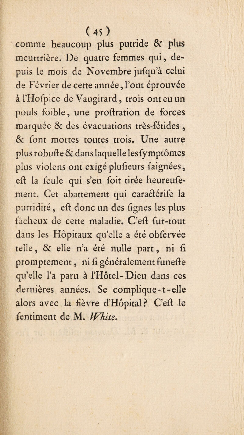 comme beaucoup plus putride & plus meurtrière. De quatre femmes qui, de¬ puis le mois de Novembre jufqu’à celui de Février de cette année, l’ont éprouvée à i’Hofpice de Vaugirard, trois ont eu un pouls foible, une proftration de forces marquée & des évacuations très-fétides , & font mortes toutes trois. Une autre plus robufte & dans laquelle les fy mptômes plus violens ont exigé plufieurs faignées5 eft la feule qui s’en foit tirée heureufe- ment. Cet abattement qui caraftérife la putridité, eft donc un des lignes les plus fâcheux de cette maladie. C’eft fur-tout dans les Hôpitaux qu’elle a été obfervée telle, & elle n’a été nulle part, ni ft promptement, ni ü généralement funefte quelle l’a paru à l’Hôtel-Dieu dans ces dernières années. Se complique-t-elle alors avec la lièvre d’Hôpital? C eft le fentiment de M. White.