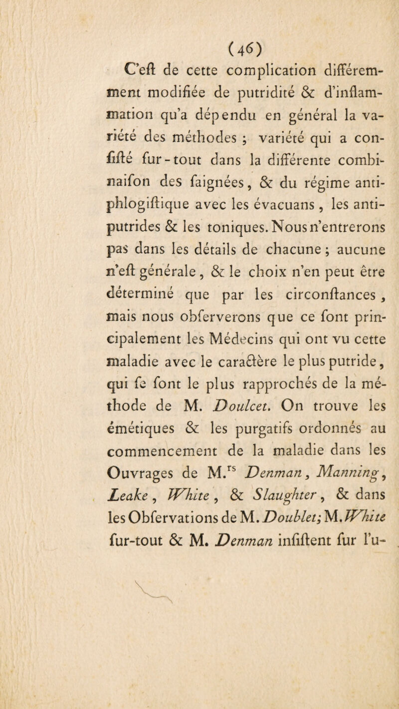 Ceft de cette complication différem¬ ment modifiée de putridité & d’inflam¬ mation qu’a dépendu en général la va¬ riété des méthodes ; variété qui a con¬ fié fur-tout dans la différente combi- naifon des faignées, & du régime anti- phlogiftique avec les évacuans, les anti¬ putrides & les toniques. Nous n’entrerons pas dans les détails de chacune ; aucune n’eft générale , & le choix n’en peut être déterminé que par les circonftances , mais nous obferverons que ce font prin¬ cipalement les Médecins qui ont vu cette maladie avec le caraâère le plus putride, qui fe font le plus rapprochés de la mé¬ thode de M. Doulcet. On trouve les émétiques & les purgatifs ordonnés au commencement de la maladie dans les Ouvrages de M.TS Denman, Manning, Leake , TJ^hite , & Slaughter, & dans les Obfervations de M. Doublet; JA.JVhitc fur-tout & M. Denman infiftent fur lu-