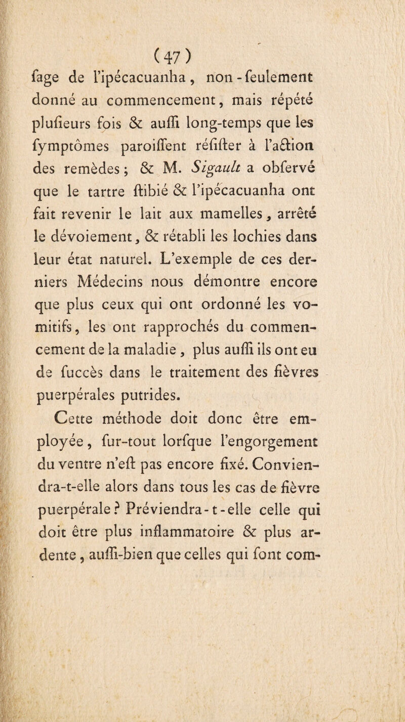 fage de l’ipécacuanha , non-feulement donné au commencement, mais répété plufieurs fois & aufli long-temps que les fymptômes paroiffent réfifter à l’a&ion des remèdes ; & M. Sigault a obfervé que le tartre ftibié & l’ipécacuanha ont fait revenir le lait aux mamelles, arrêté le dévoiement, & rétabli les lochies dans leur état naturel. L’exemple de ces der¬ niers Médecins nous démontre encore que plus ceux qui ont ordonné les vo¬ mitifs, les ont rapprochés du commen¬ cement de la maladie , plus aufli ils ont eu de fuccès dans le traitement des fièvres puerpérales putrides. Cette méthode doit donc être em¬ ployée , fur-tout lorfque l’engorgement du ventre n’eft pas encore fixé. Convien¬ dra-t-elle alors dans tous les cas de fièvre puerpérale? Préviendra-1-elle celle qui doit être plus inflammatoire & plus ar¬ dente , auffi-bien que celles qui font con>