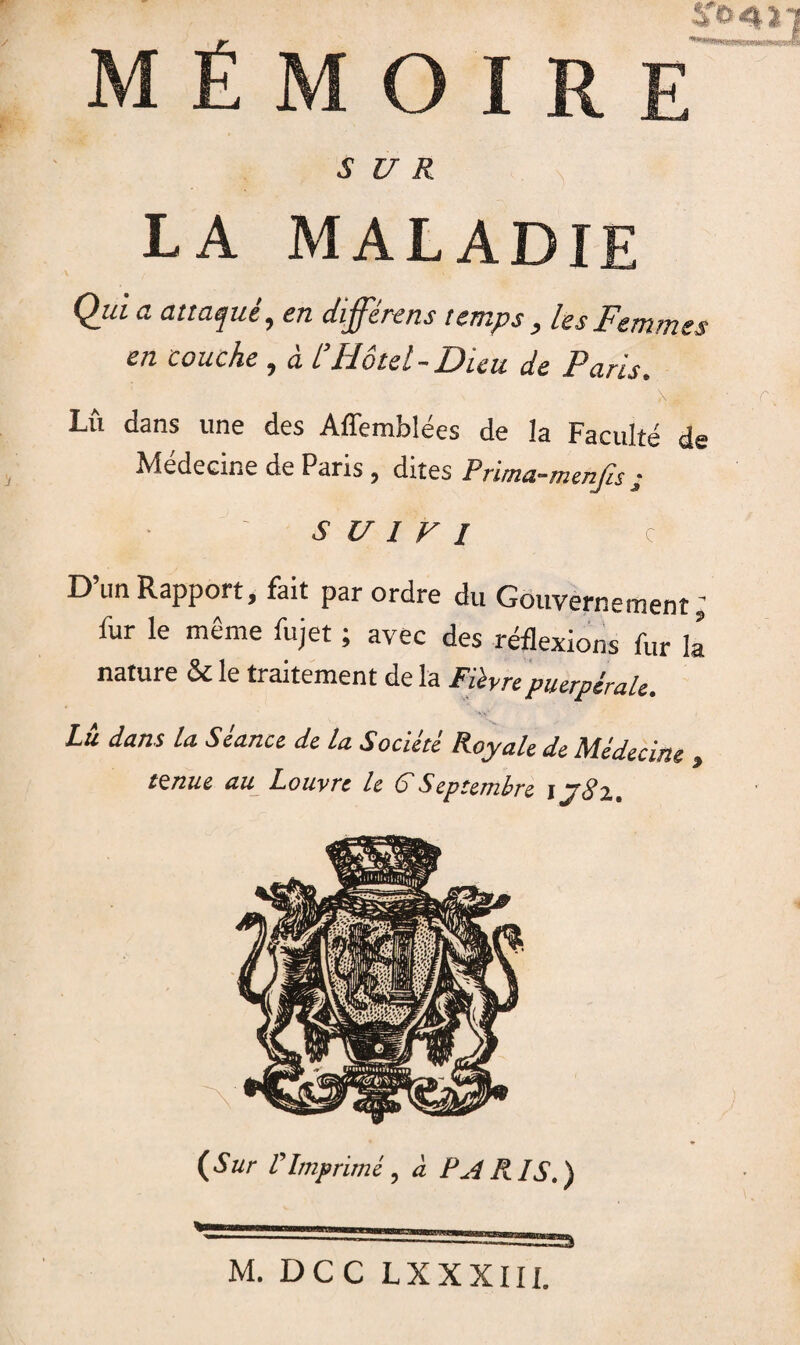 MÉMO SUR LA MALADIE Qui a attaqué, en différons temps, les Femmes en couche, à l’Hôtel-Dieu de Paris. N* ffi Lu dans une des Affemblées de la Faculté de Médecine de Paris , dites Primci-menjis j ■ ' SUIVI C D’un Rapport, fait par ordre du Gouvernement; fur le même fujet ; avec des réflexions fur la nature 5c le traitement de la Fièvre puerpérale. Lu dans la Seance de la Societè Royale de Médecine . tzniu au Louvre le G Septembre j j8i. {Sur VImprimé, à PA RIS.) 23