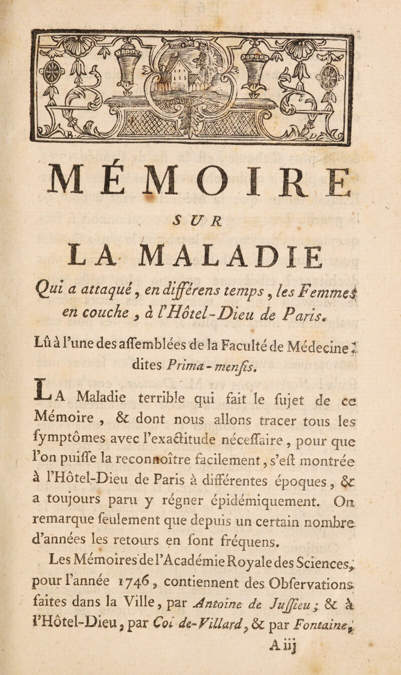 M Ë M O I RE S U R LA MALADIE Qui a attaqué, en différens temps, les Femmeà, en couche , à PHôtel-Dieu de Paris. Lû à l’une des affemblées delà Faculté de Médecine dites Prima - menjîs. La Maladie terrible qui fait le fujet de ce Mémoire , 6c dont nous allons tracer tous les -fymptômes avec l’exaélitude néceffaire , pour que à 1 Hôtel-Dieu de Paris à différentes époques , & a toujours paru y régner épidémiquement. Oa remarque feulement que depuis un certain nombre d’années les retours en font fréquens. Les Mémoires de 1 Academie Royale des Sciences^ pour l’année 1746, contiennent des Obfervations faites dans la Ville, par Antoine, de JuJJieu; 6c â 1 Hotel-Dieu J par Cot, de-Villard 7 6c par Fontaine f Aiij 'M