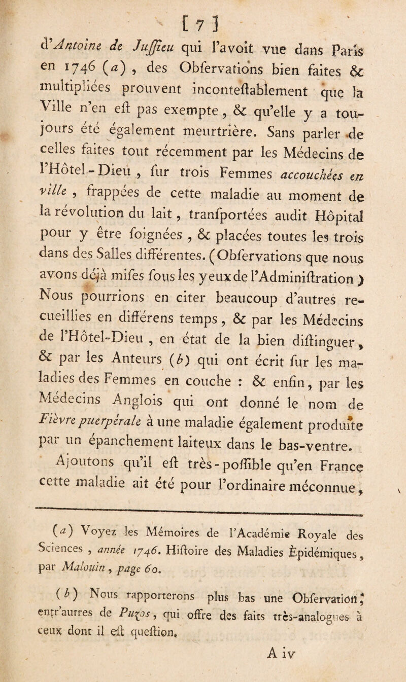 d’Antoine, de Jujjitu qui l’a voit vue dans Paris en 1746 (<2) , des Obfervations bien faites & multipliées prouvent inconteftabïement que îa Ville n’en eft pas exempte, & qu’elle y a tou¬ jours été également meurtrière. Sans parler cle celles faites tout récemment par les Médecins de l’Hôtel-Dieu, fur trois Femmes accouché# en vilk , frappées de cette maladie au moment de la révolution du lait, tranfportées audit Hôpital pour y etre foignées , & placées toutes les trois dans des Salles différentes. ( Obfervations que nous avons déjà mifes fous les yeux de l’Adminiftration ) Nous pourrions en citer beaucoup d’autres re¬ cueillies en différens temps, & par les Médecins de 1 Hotel-Dieu , en état de la bien diftinguer* ôc par les Auteurs (£) qui ont écrit fur les ma¬ ladies des Femmes en couche : & enfin, par les Médecins Angîois qui ont donné le nom de Fièvre puerpérale aune maladie également produite par un épanchement laiteux dans le bas-ventre. Ajoutons quil eft très-poftible qu’en France cette maladie ait été pour l’ordinaire méconnue, (a) Voyez les Mémoires de l’Académie Royale des Sciences , année 1746. Hiftoire des Maladies Épidémiques, par Malouin , page 60. (b) Nous rapporterons plus bas une Obfervations entr aunes de Pu^ps, qui offre des faits très-analogues à ceux dont il eft queftion» A iv