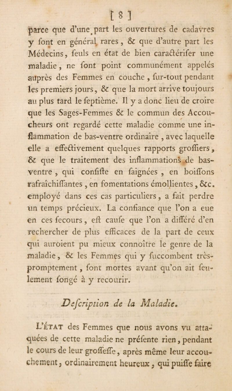 jparce que d’une. part les ouvertures de cadavres y font en général rares , & que d’autre part les Médecins, feuls en état de bien caraéiérifer une maladie, ne font point communément appelés auprès des Femmes en couche , fur-tout pendant les premiers jours, 6c que la mort arrive toujours au plus tard le feptième. Il y a donc lieu de croire que les Sages-Femmes 6c le commun des Accou¬ cheurs ont regardé cette maladie comme une in¬ flammation de bas-ventre ordinaire , avec laquelle elle a effefrivement quelques rapports groffiers, 6c que le traitement des inflammations de bas- ventre , qui confifle en faignées , en boitions rafraîchiflantes 5 en fomentations émollientes, &c. employé dans ces cas particuliers, a fait perdre un temps précieux. La confiance que l’on a eue en ces fecours, efl caufe que l’on a différé d’en rechercher de plus efficaces de la part de ceux qui auroient pu mieux connoître le genre de la maladie, 6c les Femmes qui y fuccombent très- promptement , font mortes avant qu’on ait feu¬ lement fongé à y recourir. Description de la Maladie• L’État des Femmes que nous avons vu atta¬ quées de cette maladie ne préfente rien, pendant le cours de leur groffefTe, après même leur accou¬ chement, ordinairement heureux, quipuiffefaire