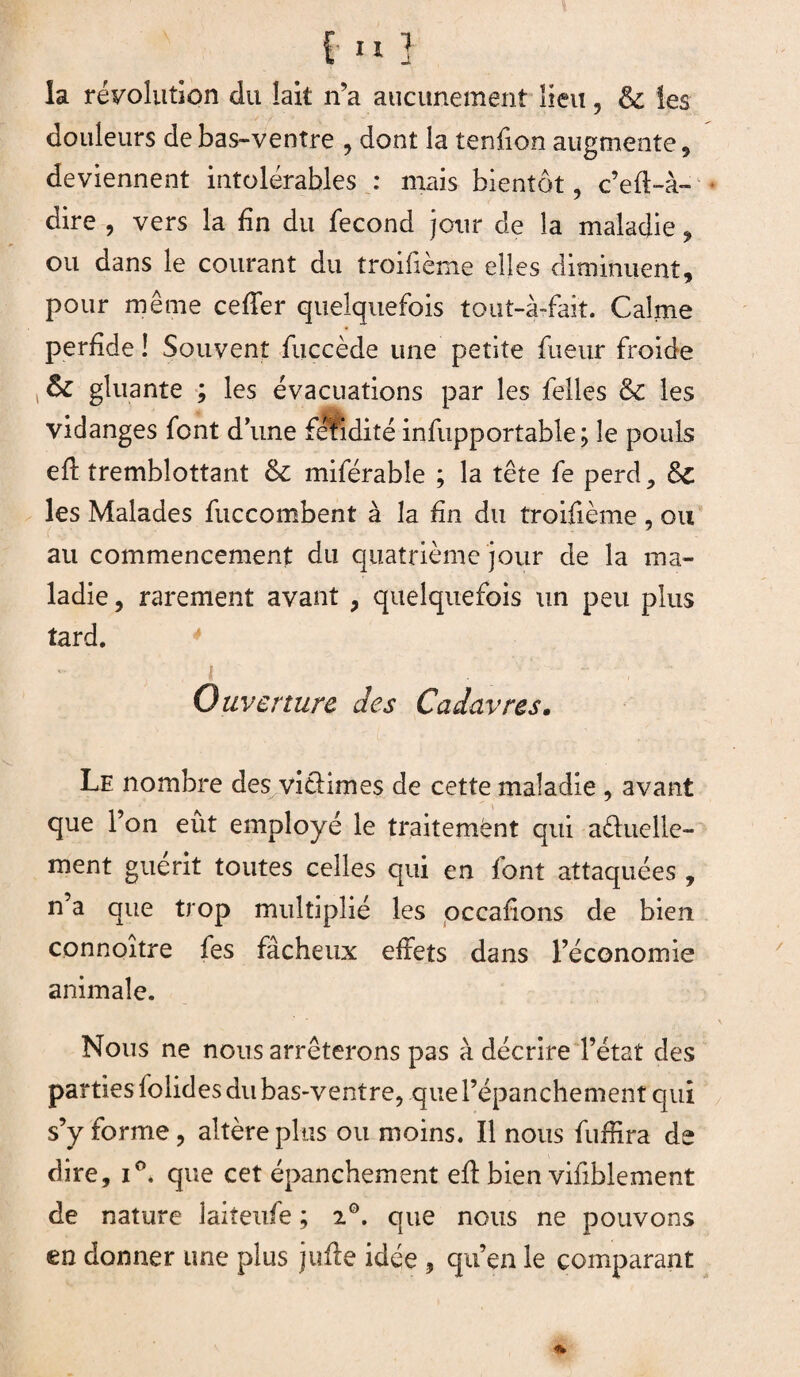 [n] la révolution du lait n’a aucunement lieu , & les douleurs de bas-ventre , dont la tenfion augmente , deviennent intolérables : mais bientôt, c’efi-à- dire , vers la fin du fécond jour de la maladie , ou dans le courant du troiiieme elles diminuent, pour même cefier quelquefois tout-à-fait. Calme perfide ! Souvent fuccède une petite fueur froide Sz gluante ; les évacuations par les felles & les vidanges font dune fétiditéinfupportable; le pouls efi tremblottant & miférable ; la tête fe perd, Sc les Malades fuccombent à la fin du troifième , ou (: ' 7 au commencement du quatrième jour de la ma¬ ladie, rarement avant , quelquefois un peu plus tard. Ouverture des Cadavres. Le nombre des viciâmes de cette maladie , avant que l’on eût employé le traitement qui aduelle- ment guérit toutes celles qui en font attaquées , n’a que trop multiplié les occafions de bien connoître fes fâcheux effets dans l’économie animale. Nous ne nous arrêterons pas à décrire l’état des parties folides du bas-ventre, que l’épanchement qui s’y forme, altère plus ou moins. Il nous fuffira de dire, i°. que cet épanchement efi; bien vifiblement de nature laiteufe ; 20. que nous ne pouvons en donner une plus jufie idée , qu’en le comparant