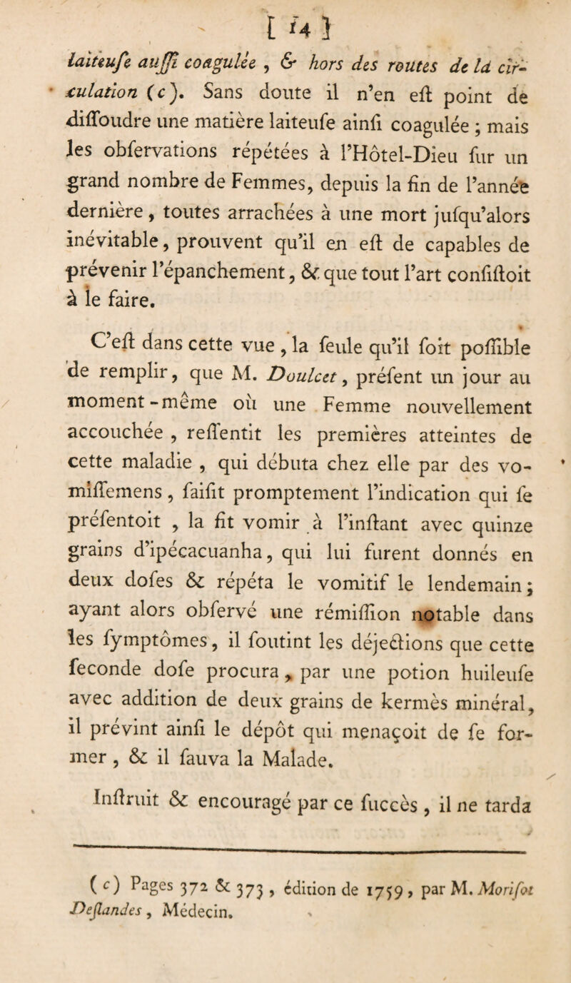 [ Ï4 } laittufe aujfi coagulée , & hors des routes de là clr- culatlon (c ). Sans doute il n’en efl point de difloudre une matière laiteufe aind coagulée ; mais les obfervations répétées à l’Hôtel-Dieu fur un grand nombre de Femmes, depuis la fin de l’année dernière, toutes arrachées à une mort jufqu’alors inévitable, prouvent qu’il eu efl; de capables de prévenir l’épanchement, & que tout l’art confiftoit à le faire. % C efl dans cette vue , la feule qu’il foit pofdble de remplir, que M. Doulcct, préfent un jour au moment - meme ou une Femme nouvellement accouchée , redentit les premières atteintes de cette maladie , qui débuta chez elle par des vo- midemens, faidt promptement l’indication qui fe préfentoit , la fît vomir à l’inflant avec quinze grains d’ipécacuanha, qui lui furent donnés en deux dofes & répéta le vomitif le lendemain ; ayant alors obferve une rémidion notable dans les fymptômes, il foutint les déjeélions que cette fécondé dofe procura * par une potion huileufe avec addition de deux grains de kermès minéral, il prévint aind le dépôt qui menaçoit de fe for¬ mer , &; il fauva la Malade. Indruit & encouragé par ce fuccès , il ne tarda ( c) Pages 372 & 373 , édition de 1759 , par M. Morïfoi Demandes, Médecin.