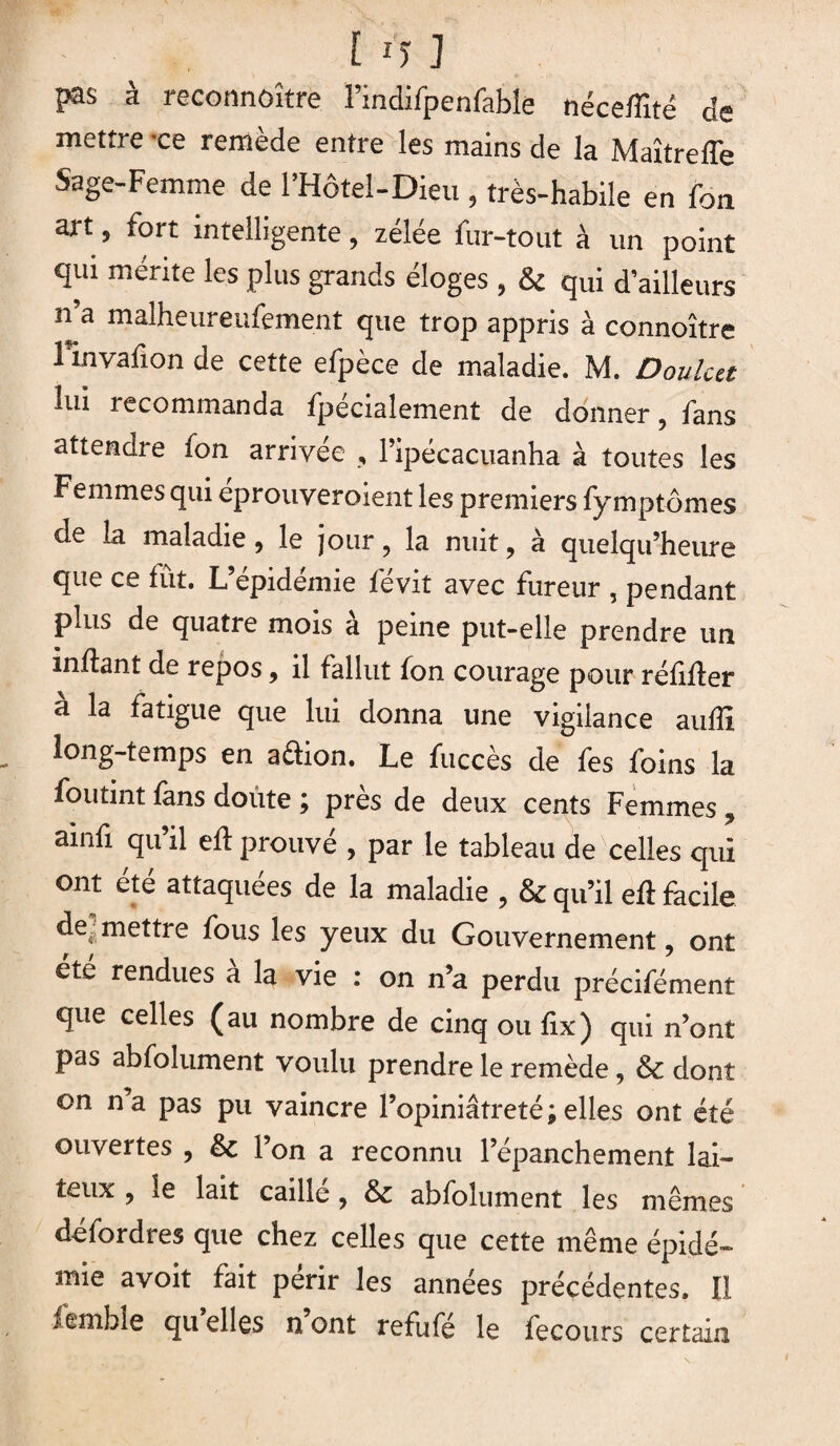 [ U ] J®s à reconnoître l’indifpenfable néceffité de mettre ce remède entre les mains de la Maîtreffe Sage-Femme de l’Hôtel-Dieu , très-habile en fan art5 fort intelligente, zélée fur-tout à un point qui mérite les plus grands éloges , & qui d’ailleurs n a malheureufement que trop appris à connoître rinvafion de cette efpèce de maladie. M. Doulcet lui recommanda fpécialement de donner, fans attendre fon arrivée , l’ipécacuanha à toutes les Femmes qui eprouveroient les premiers fymptomes de la maladie, le jour, la nuit, à quelqu’heure que ce fût. L’épidémie févit avec fureur , pendant plus de quatre mois a peine put-elle prendre un inftant de repos, il fallut fon courage pour réfifter a la fatigue que lui donna une vigilance aufli long-temps en aftion. Le fuccès de fes foins la foutint fans doûte ; près de deux cents Femmes , ainfi qu’il eft prouvé , par le tableau de celles qui ont été attaquées de la maladie , & qu’il eft facile de. mettre fous les yeux du Gouvernement, ont ete rendues à la vie : on n’a perdu précifément que celles (au nombre de cinq ou fix) qui n’ont pas abfolument voulu prendre le remède, & dont on n a pas pu vaincre l’opiniâtreté ; elles ont été ouvertes , & l’on a reconnu l’épanchement lai¬ teux , le lait caille , & abfolument les mêmes dciorclres que chez celles que cette même épidé¬ mie avoit fait périr les années précédentes. Il lemble qu elles n ont refufé le fecours certain