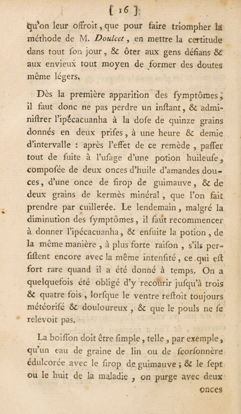 I {**1: lqu5on leur offroit, que pour faire triompher la méthode de M* Doulut ? en mettre la certitude dans tout fon jour 9 de ôter aux gens défians de aux envieux tout moyen de former des doutes même légers» Dès la première apparition des fymptômes l il faut donc ne pas perdre un inflant, de admi- niftrer Tipécacuanha à la dofe de quinze grains donnés en deux prifes ? à une heure &: demie d’intervalle : après PefFet de ce remède , paffer tout de fuite à Pufage d’une potion huileufe, compofée de deux onces d’huile d’amandes dou¬ ces , d’une once de firop de guimauve ? & de deux grains de kermès minéral , que l’on fait prendre par cuillerée. Le lendemain, malgré la diminution des fymptômes, il faiit recommencer à donner Pipécacuanha, de enfuite la potion , de la même manière , a plus forte raifon ? s’ils per¬ dent encore avec îa même intenfité, ce qui eft fort rare quand il a été donné à temps. On a quelquefois été obligé d’y recourir jufqu’à trois de quatre fois , lorfque le ventre refloit toujours meteorife de douloureux , de que le pouls ne fe relevoit pas. La boiffon doit être fimple , telle , par exemple * qu’un eau de graine de lin ou de feorfonnère edulcoree avec le firop de guimauve ; de le fept ou le huit de la maladie , on purge avec deux onces