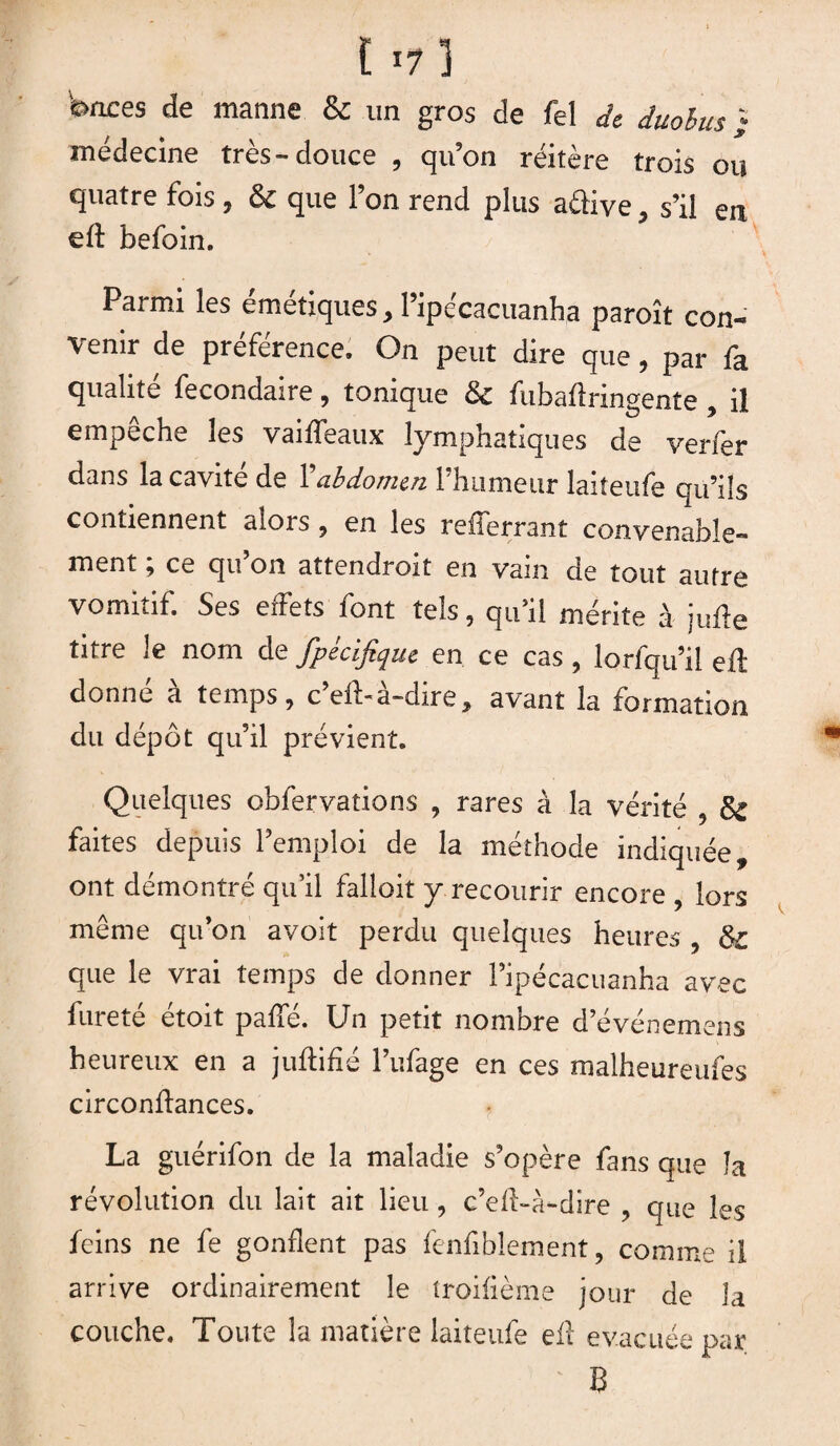 t ï7 ] bnces de manne & un gros de fel de duobus ; médecine très-douce , qu’on réitère trois ou quatre fois , & que l’on rend plus a&ive, s’il en eft befoin. Parmi les émétiques, l’ipécacuanha paroît con¬ venir de préférence. On peut dire que, par fa qualité fecondaire, tonique & fubaflringente , il empeche les vaiffeaux lymphatiques de verfer dans la cavité de l'abdomen l’humeur laiteufe qu’ils contiennent alors , en les refferrant convenable¬ ment ; ce qu’on attendroit en vain de tout autre vomitif. Ses effets font tels, qu’il mérite à jufte titre le nom de fpécifique en ce cas , lorfqu’il eft donné à temps, c’eft-à-dire, avant la formation du dépôt qu’il prévient. Quelques obfervations , rares à la vérité , & faites depuis l’emploi de la méthode indiquée, ont démontré qu’il falloir y recourir encore , lors même qu’on avoit perdu quelques heures , & que le vrai temps de donner Pipécacuanha avec fureté étoit paffé. Un petit nombre d’événemens heureux en a juftifié l’ufage en ces malheureufes circonflances. La guérifon de la maladie s’opère fans que la révolution du lait ait lieu, c’efi-à-dire , que les feins ne fe gonflent pas fenfiblement, comme il arrive ordinairement le troifième jour de la couche. Toute la matière laiteufe efl évacuée par ' B