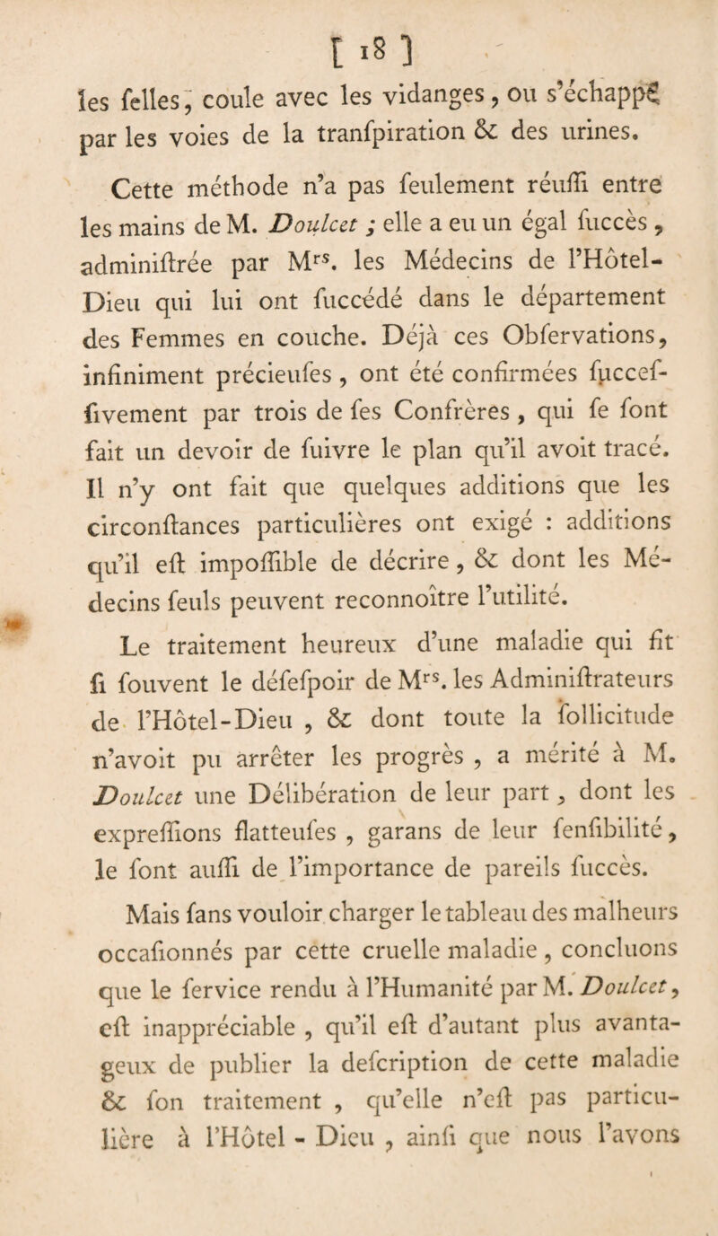 les Telles, coule avec les vidanges, ou s’échappe par les voies de la tranfpiration &; des urines. Cette méthode n’a pas feulement réufîi entre les mains de M. Doulcct ; elle a eu un égal fuccès , adminiftrée par Mrs. les Médecins de l’Hôtel- Dieu qui lui ont fuccédé dans le département des Femmes en couche. Déjà ces Obfervations, infiniment précieufes, ont été confirmées fuccef- fivement par trois de fes Confrères , qui fe font fait un devoir de fuivre le plan qu’il avoit tracé. Il n’y ont fait que quelques additions que les circonflances particulières ont exigé : additions qu’il eft impoffible de décrire, & dont les Mé¬ decins feuls peuvent reconnoître l’utilité. Le traitement heureux d’une maladie qui fit fi fouvent le défefpoir de Mrs. les Adminiftrateurs de l’Hôtel-Dieu , & dont toute la follicitude n’avoit pu arrêter les progrès , a mérité à M. Doulcct une Délibération de leur part, dont les exprefïions flatteufes , garans de leur fenfibilité, le font auffi de l’importance de pareils fuccès. Mais fans vouloir charger le tableau des malheurs occafionnés par cette cruelle maladie , concluons que le fervice rendu à l’Humanité par M. Doulcct ? cil inappréciable , qu’il eft d’autant plus avanta¬ geux de publier la defcription de cette maladie & fon traitement , qu’elle n’efl pas particu¬ lière à l’Hôtel - Dieu 9 ainfi que nous l’avons