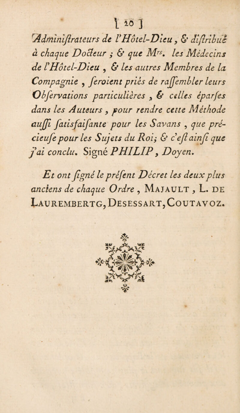 I iô ] rÂdtnîniflrateurs de VHôtel-Dieu, & diftrihiic à chaque Docteur ; & que Mrs. les Médecins de P Hôtel-Dieu ? & les autres Membres de la Compagnie ? feroient priés de raffembler leurs Observations particulières y & celles éparfes dans les Auteurs , pour rendre cette Méthode aujji fatisfaifante pour les Savons , que pré- cieufe pour les Sujets du Roi; & cejîainjî que j'ai conclu. Signé PHILIP > Doyen. Et ont Jîgné le prêfent Décret les deux plus anciens de chaque Ordre , Ma J AU LT , L. DE LaURExMBERTG?DesESSART,CoUTAVOZ. O UJ v»ü WW *«> f»Jt