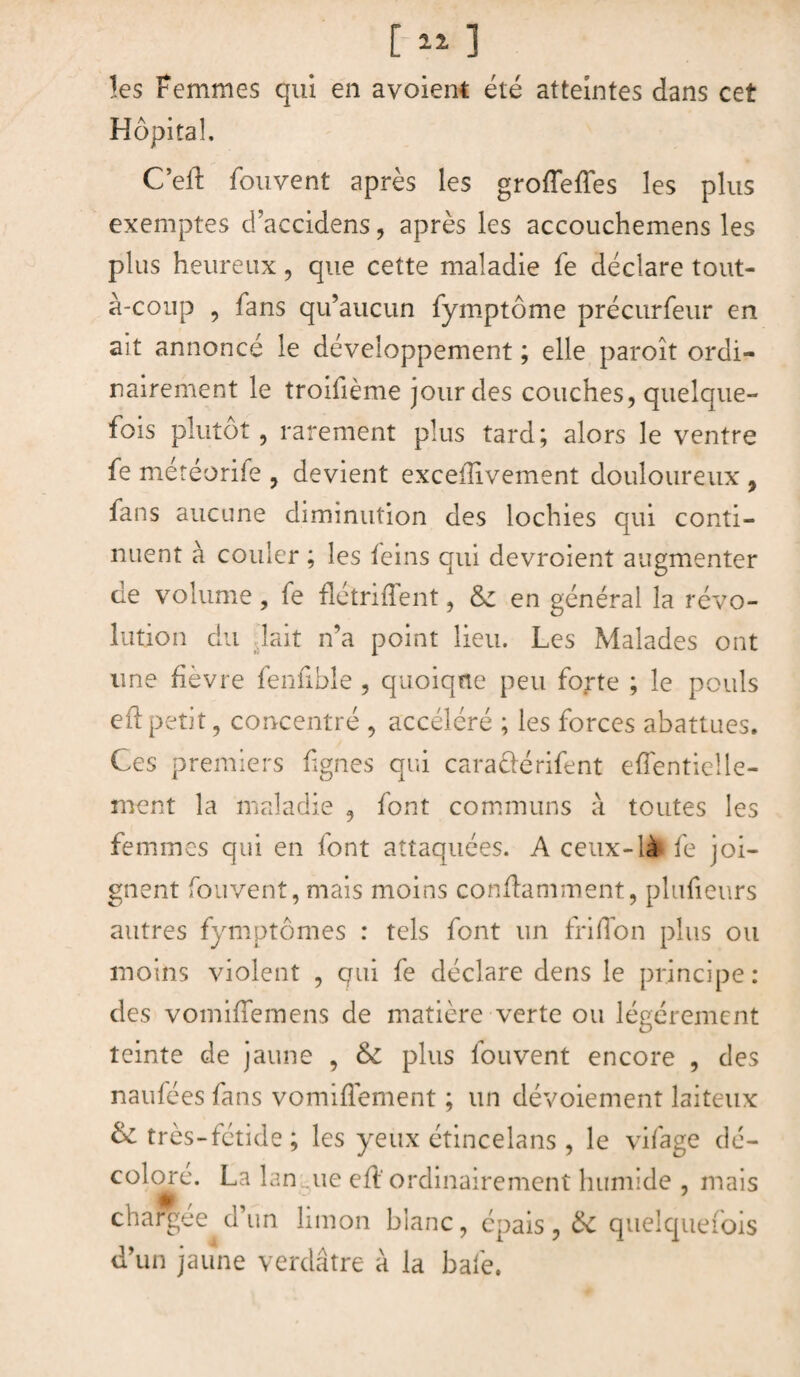 les Femmes qui en avoient été atteintes dans cet Hôpital, C’eft fouvent après les groffeffes les plus exemptes d’accidens, après les accouchemens les plus heureux , que cette maladie fe déclare tout- à-conp , fans qu’aucun fymptôme précurfeur en ait annoncé le développement ; elle paroît ordi¬ nairement le troifième jour des couches, quelque¬ fois plutôt, rarement plus tard; alors le ventre fe météorife , devient excefîivement douloureux 9 fans aucune diminution des lochies qui conti¬ nuent à couler ; les teins qui devroient augmenter de volume, fe flétriffent, & en général la révo¬ lution du lait n’a point lieu. Les Malades ont une fièvre fenfible , quoique peu forte ; le pouls eftpetit, concentré , accéléré ; les forces abattues. Ces premiers lignes qui caraftérifent effentielle- ment la maladie , font communs à toutes les femmes qui en font attaquées. A ceux-lài fe joi¬ gnent fouvent, mais moins conflamment, plufieurs autres fymptômes : tels font un fri H cm plus ou moins violent , qui fe déclare dens le principe: des vomiffemens de matière verte ou légèrement teinte de jaune , & plus fouvent encore , des naufées fans vomifTement ; un dévoiement laiteux & très-fétide ; les yeux étincelans , le vifage dé¬ coloré. La lan .ne eft'ordinairement humide , mais chargée d un limon blanc, épais, de quelquefois d’un jaune verdâtre à la baie.