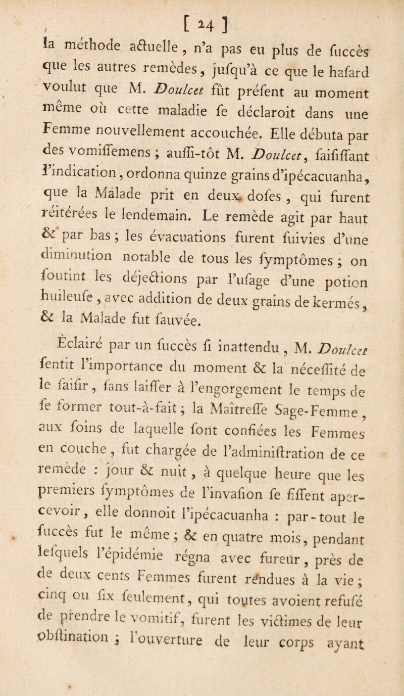 îa méthode aôuelle, n’a pas eu plus de fuccès que les autres remèdes, jufqu’à ce que le hafartl voulut que M. Doulcu fût préfent au moment meme ou cette maladie fe déclaroit dans une Femme nouvellement accouchée. Elle débuta par des vomiffemens ; auffi-tôt M. Doulcet, faififfant l’indication, ordonna quinze grains d’ipécacuanha, que la Malade prit en deux, dofes , qui furent reiteiees le lendemain. Le remede agit par haut & par bas ; les évacuations furent fuivies d’une diminution notable de tous les fymptômes ; on fou tint les dejedions par l’ufage d’une potion huileufe , avec addition de deux grains de kermès, & la Malade fut fauvée. Éclairé par un fuccès fi inattendu , M. Doulcet fentit l’importance du moment & la nécefiité de le iaifir, fans laiffer à l’engorgement le temps de fe former tout-à-fait; la Maîtreffe Sage-Femme, aux foins de laquelle font confiées les Femmes en couche, fut chargée de l’adminiftration de ce remede : jour & nuit, à quelque heure que les premiers fymptômes de l’invafion fe fifient aper¬ cevoir, elle donnoit i’ipéçacuanha : par-tout le fucces fut le meme ; & en quatre mois, pendant lefquels l’épidémie régna avec fureür, près de de deux cents Femmes furent rendues à la vie; cinq ou fix feulement, qui toutes avoient refufé de prendre le vomitif, furent les vidimes de leur pbftination ; 1 ouverture de leur corps ayant