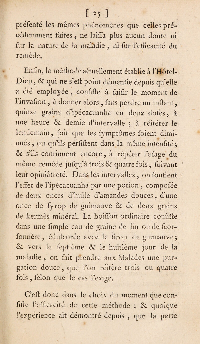 préfenté les mêmes phénomènes que celles pré¬ cédemment faites 5 ne laifTa plus aucun doute ni fur la nature de la maladie , ni fur l’efficacité du remède. Enfin, la méthode aéhiellement établie à l’Hôtel- Dieu, & qui ne s’efï point démentie depuis qu’elle a ete employée , confifte à faifir le moment de l’invafion , à donner alors , fans perdre un inftant, quinze grains d ipécacuanha en deux dofes, à une heure & demie d’intervalle ; à réitérer le lendemain, foit que les fymptômes foient dimi¬ nués , ou qu’ils perfiftent dans la même intenfité; ôl s’ils continuent encore, à répéter l’ufage du même remède jufqu’a trois & quatre fois, fuivant leur opiniâtreté. Dans les intervalles , on foutient l’effet de fipécacuanha par une potion , compofée de deux onces d’huile d’amandes douces, d’une once de fyrop de guimauve & de deux grains de kermès minéral. La boiffon ordinaire confifte dans une fimple eau de graine de lin ou de fcor- fonnère, édulcorée avec le firop de guimauve; & vers le fept'ème & le huitième jour de la maladie , on fait prendre aux Malades une pur¬ gation douce, que l’on réitère trois ou quatre fois, félon que le cas l’exige. C’eft donc dans le choix du moment que con- Me l’efficacité de cette méthode ; & quoique l’expérience ait démontré depuis , que la perte