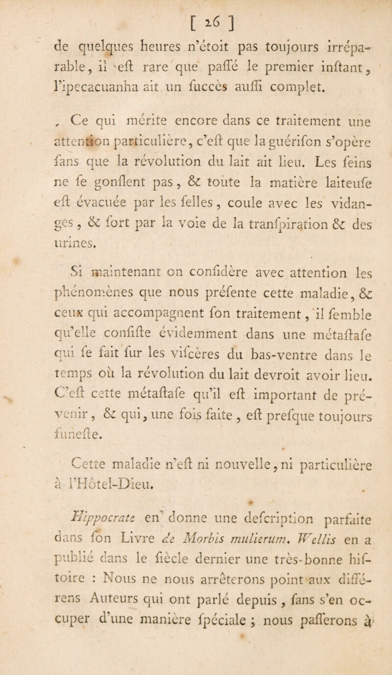 [ 16 ] de quelques heures n’étoit pas toujours irrépa¬ rable, il veft rare que' pafle le premier inftant, ripecacuanha ait un fuccès auffi complet. „ Ce qui mérite encore dans ce traitement une attention particulière, c’eft que la guérifon s’opère fans que la révolution du lait ait lieu. Les feins ne fe gonflent pas , &c toute la matière laiteufe eft évacuée par les Celles, coule avec les vidan¬ ges , 6c fort par la voie de la tranfpiration 6c des urines. Si maintenant on conftdère avec attention les phénomènes que nous préfente cette maladie, & ceux qui accompagnent fon traitement, 'il femble qu’elle confiée évidemment dans une métaflafe qui fe fait fur les vifcères du bas-ventre dans le temps où la révolution du lait devroit avoir lieu. C’eft cette métaftafe qu’il eft important de pré¬ venir , 6c qui, une foi^ faite , eft prefque toujours funefte. c V 'et te maladie if eft ni nouvelle, ni particulière a i’Hôtel-Dieu. % Hippocrate en donne une defcription parfaite dans fon Livre ce Morbis mu lier uni. Wellis en a publié dans le fiècle dernier une très-bonne his¬ toire : Nous ne nous arrêterons point aux difré- rens Auteurs qui ont parlé depuis , fans s’en oc¬ cuper d’une manière fpéciale ; nous pafterons à