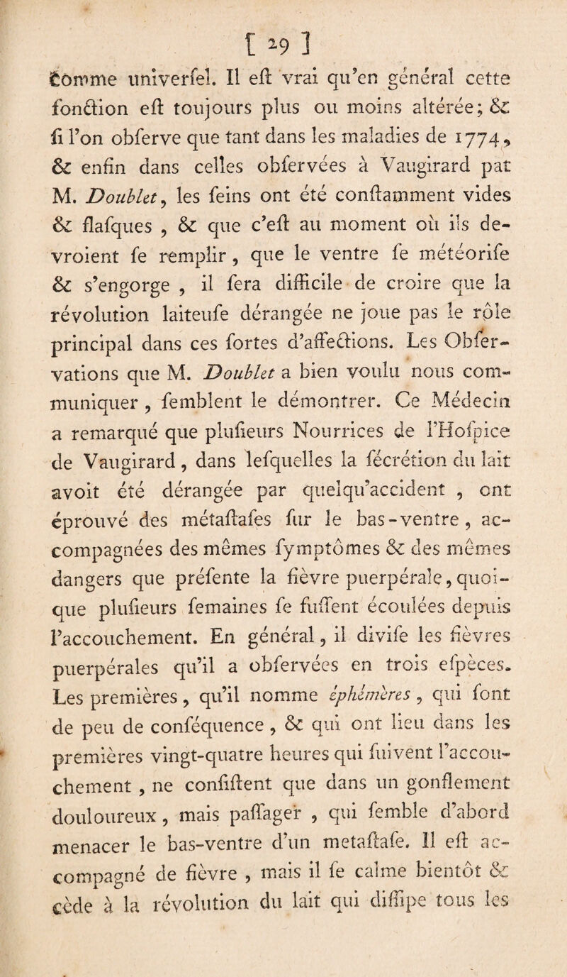 fcômrne imiverfel. îl eft vrai qu’en général cette fonction eft toujours plus ou moins altérée; & fi l’on obferve que tant dans les maladies de 1774, &C enfin dans celles obfervées à Vaugirard paî M. Doublet 9 les feins ont été conftamment vides & flafques , & que c’eft au moment ou ils de- vroient fe remplir , que le ventre fe meteorife & s’engorge , il fera difficile de croire que la révolution laiteufe dérangée ne joue pas le rôle principal dans ces fortes d’affeéHons. Les Obier- vations que M. Doublet a bien voulu nous com¬ muniquer , femblent le démontrer. Ce Médecin a remarqué que plufieurs Nourrices de i’Hofpice de Vaugirard , dans lefquelles la fécrétion du lait avoit été dérangée par quelqifaccident , ont éprouvé des méîaftafes fur le bas-ventre, ac¬ compagnées des memes fymptômes & des memes dangers que préfente la fièvre puerpérale, quoi¬ que plufieurs femaines fe fuffent écoulées depuis l’accouchement. En général, il divife les fièvres puerpérales qu’il a obfervées en trois efpèces. Les premières, qu’il nomme éphémères , qui font de peu de conféquence , & qui ont lieu dans les premières vingt-quatre heures qui fuivent l’accou¬ chement , ne confident que dans un gonflement douloureux, mais paffager , qui fembie d’abord menacer le bas-ventre d’un metaftafe. 11 eft ac¬ compagné de fîevre , mais 11 ie canne bientôt cède à la révolution du lait qui diffipe tous les