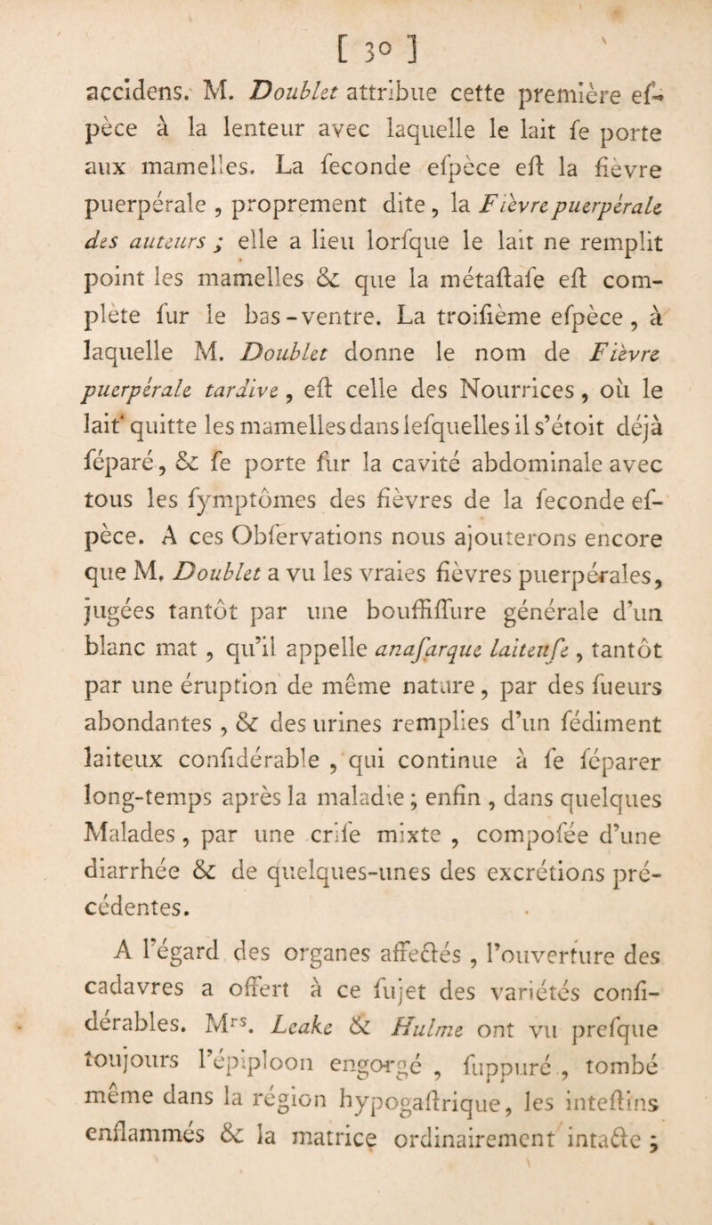 accidens. M. Doublet attribue cette première ef* pèce à la lenteur avec laquelle le lait fe porte aux mamelles. La fécondé efpèce efL la fievre puerpérale , proprement dite , la Fievre puerpérale des auteurs ; elle a lieu lorfque le lait ne remplit point les mamelles que la métaftafe efl com¬ plété fur le bas-ventre. La troifième efpèce, à laquelle M. Doublet donne le nom de Fievre puerpérale tardive, efï celle des Nourrices , oii le lait* quitte les mamelles dans iefquelles il s’étoit déjà féparé, & fe porte fur la cavité abdominale avec tous les fymptômes des fièvres de la fécondé ef¬ pèce. A ces Obfervations nous ajouterons encore que M. Doublet a vu les vraies fièvres puerpérales, jugées tantôt par une bouffiffure générale d'un blanc mat , qu’il appelle anafarque laitenfe , tantôt par une éruption de même nature, par des fueurs abondantes , & des urines remplies d’un fédiment laiteux confidérable , qui continue à fe féparer long-temps après la maladie ; enfin , dans quelques Malades , par une crife mixte , compofée d’une diarrhée & de quelques-unes des excrétions pré¬ cédentes. A l’égard des organes afre&és , l’ouverture des cadavres a offert à ce fujet des variétés confi- derables. Mrs. Leake & Hulme ont vu prefque toujours 1 epipioon engorgé , fuppuré , tombé meme dans la région hypogaflrique, les inteftins enflammes & la matrice ordinairement inta&e ÿ