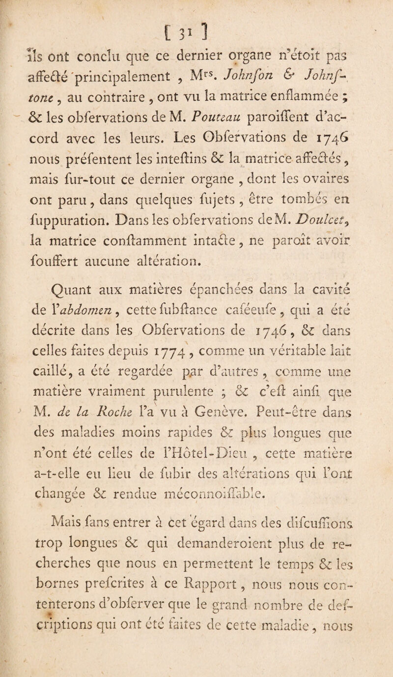 ils ont conclu que ce dernier organe n’étoit pas affefté 'principalement , Mrs. Johnfon & Joknj~ tone, au contraire , ont vu la matrice enflammée ; les obfervations de M. Fouteau paroiflfent d’ac¬ cord avec les leurs. Les Obfervations de 1746 nous préfentent les inteftins & la matrice afleclés , mais fur-tout ce dernier organe , dont les ovaires ont paru, dans quelques fujets , être tombés en fuppuration. Dans les obfervations deM. Doulcet9 la matrice conilamment intaéle , ne paroît avoir fouffert aucune altération. Quant aux matières épanchées dans la cavité de l’abdomen , cette fubftance cafëetife , qui a été décrite dans les Obfervations de 1746, & dans celles faites depuis 1774 , comme un véritable lait caillé, a été regardée p.ar d’autres, comme une matière vraiment purulente ; & c’eft ainfi que M. de la Roche l’a vu à Genève. Peut-être dans des maladies moins rapides & plus longues que n’ont été celles de l’Hôtel-Dieu , cette matière a-t-elle eu lieu de fubir des altérations qui l’ont changée & rendue méconnoifïable. Mais fans entrer à cet égard dans des difcufîions trop longues & qui demanderoient plus de re¬ cherches que nous en permettent le temps & les bornes prefcrites à ce Rapport, nous nous con¬ tenterons d’obferver que le grand nombre de def- criptions qui ont été faites de cette maladie, nous