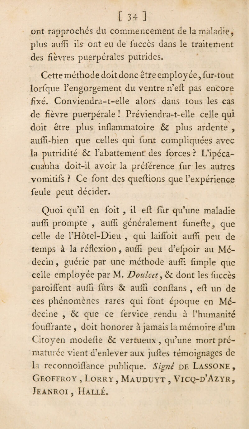 ont rapprochés du commencement de la maladie, plus aufîi ils ont eu de fuccès dans le traitement des fièvres puerpérales putrides. Cette méthode doit donc être employée, fur-tout lorfque l’engorgement du ventre n’eft pas encore fixé. Conviendra-t-elle alors dans tous les cas de fièvre puerpérale ! Préviendra-t-elle celle qui doit être plus inflammatoire ôc plus ardente , aufli-bien que celles qui font compliquées avec la putridité & l’abattement' des forces ? L’ipéca- cuanha doit-il avoir la préférence fur les autres vomitifs ? Ce font des queftions que l’expérience feule peut décider. Quoi qu’il en foit , il eft fur qu’une maladie aufîi prompte , aufîi généralement funefte, que celle de l’Hôtel-Dieu , qui laiffoit aufîi peu de temps à la réflexion , aufîi peu d’efpoir au Mé¬ decin , guérie par une méthode aufîi fimple que celle employée par M. Doulctt, & dont les fuccès paroiffent aufîi furs & aufîi conflans , eft un de ces phénomènes rares qui font époque en Mé¬ decine , & que ce fervice rendu à l’humanité fouffrante , doit honorer à jamais la mémoire d’un Citoyen modefle & vertueux, qu’une mort pré¬ maturée vient d’enlever aux jufîes témoignages de la reconnoifîance publique. Signé DE Lassone , Geoffroy , Lorry 3 Mauduyt , Vicq-d’Azyr, Jeanroi , Halle.