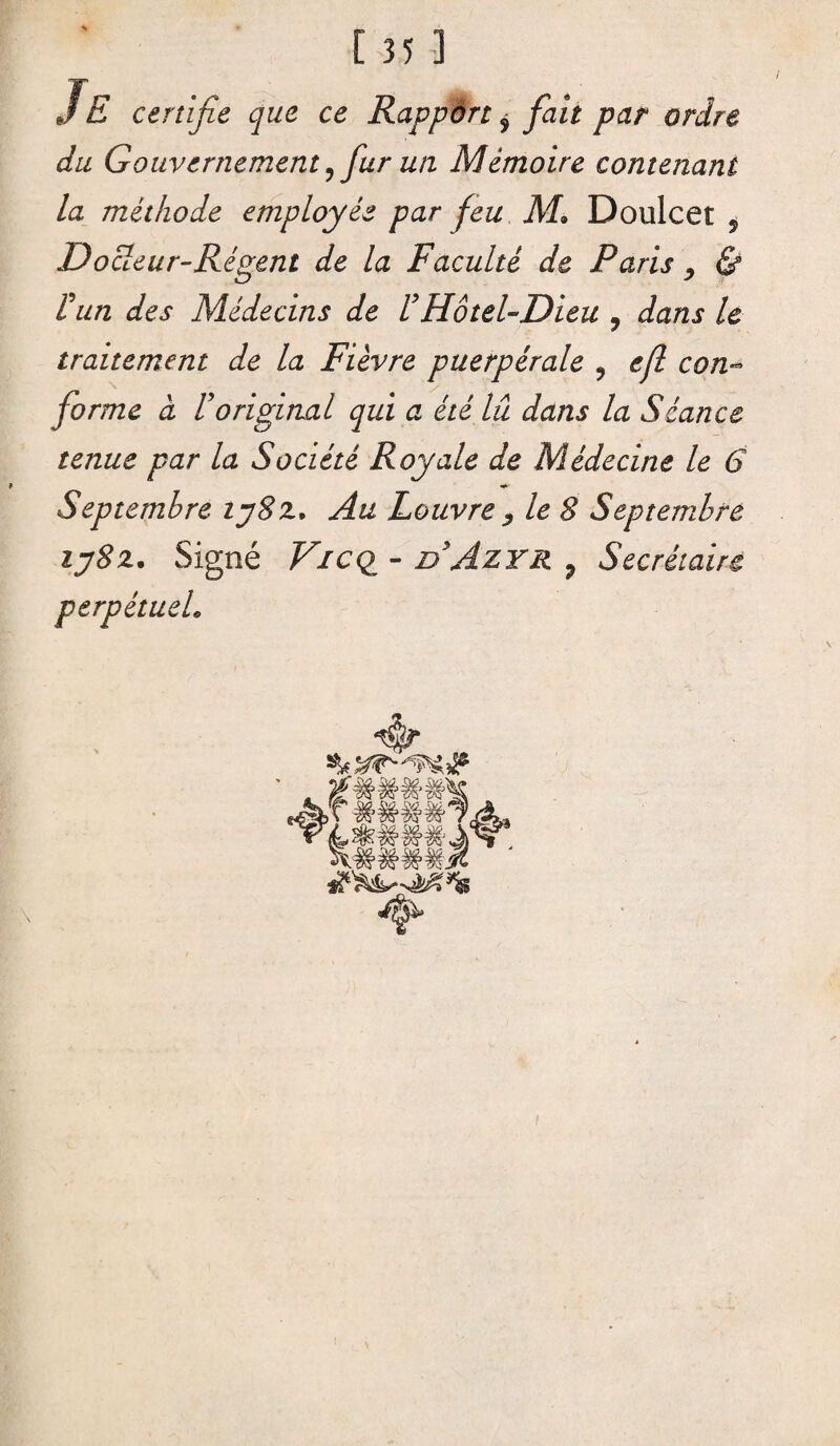 [35] Je certifie que ce Rapport $ fait par ordre du Gouvernement?fur un Mémoire contenant la méthode employée par feu M> Doulcet , Docteur-Régent de la Faculté de Paris , & Vun des Médecins de l’Hôtel-Dieu ? dans le traitement de la Fièvre puerpérale ? efl con¬ forme à roriginal qui a été lû dans la Séance tenue par la Société Royale de Médecine le 6 Septembre ij8z. Au Louvre , le 8 Septembre ij8z. Signé Vicq - nAzrs. , Secrétaire perpétuel.