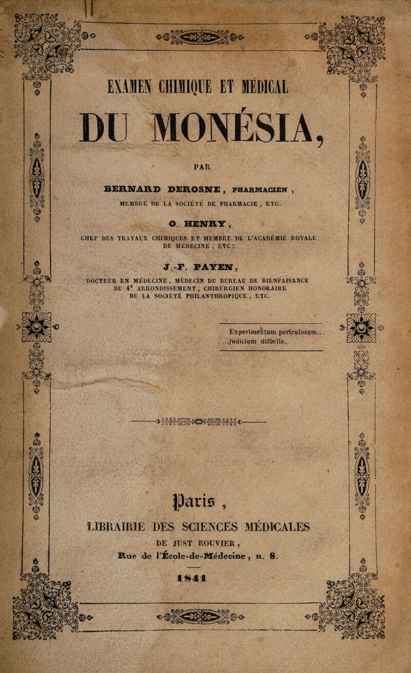 sUÏ&v ' Experimeütum periculosum... ...judieium difficile. Iparis LIBRAIRIE DES SCIENCES MÉDICALES DE JUST ROUVIER, Rue de TÉcole-de-Médecine , n. 8. 1S41 <§> WA' wm M DU MONÉSIA, PAR BERNARD DEROSNE , pharmacien , MEMBRE DE LA SOCIÉTÉ DE PHARMACIE , ETC. O. HENRY, CHEF DES TRAVAUX CHIMIQUES ET MEMBRE DE L’ACADÉMIE ROYALE DE MÉDECINE , ETC ; J.-P. PAYEN, DOCTEUR EN MÉDECINE , MÉDECIN DU BUREAU DE BIENFAISANCE DU 4e ARRONDISSEMENT , CHIRURGIEN HONORAIRE DE LA SOCIÉTÉ PHILANTHROPIQUE , ETC.