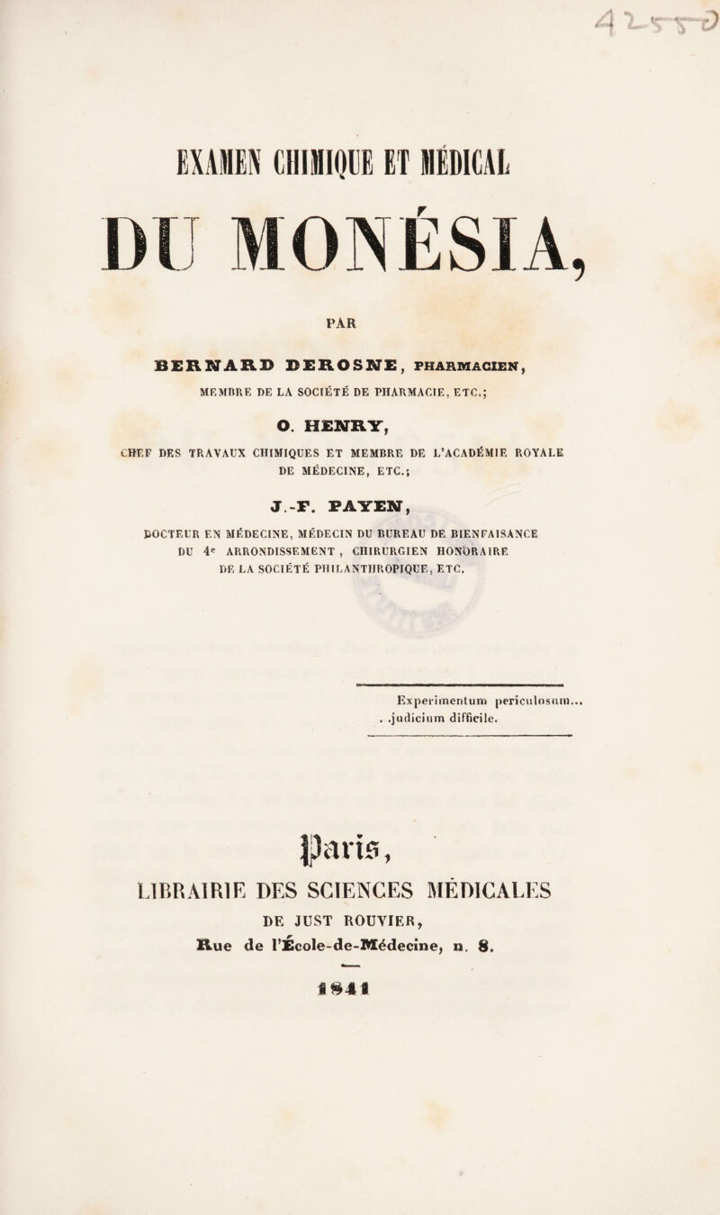 PAR BERNARD DEROSNE, pharmacien, MEMBRE I)E LA SOCIÉTÉ DE PHARMACIE, ETC.; O. HENRY, CHEF DES TRAVAUX CHIMIQUES ET MEMBRE DE L’ACADÉMIE ROYALE DE MÉDECINE, ETC.; J.-P. PAYENT, DOCTEUR EN MÉDECINE, MÉDECIN DU BUREAU DE BIENFAISANCE DU ABRONDISSEMENT , CHIRURGIEN HONORAIRE DE LA SOCIÉTÉ PHILANTHROPIQUE, ETC. Experimentum periculosum... . .judicinm difficile. îparis, LIBRAIRIE DES SCIENCES MÉDICALES DE JUST ROUVIER, Rue de l’École-de-Médecine, n. 8. i$4«