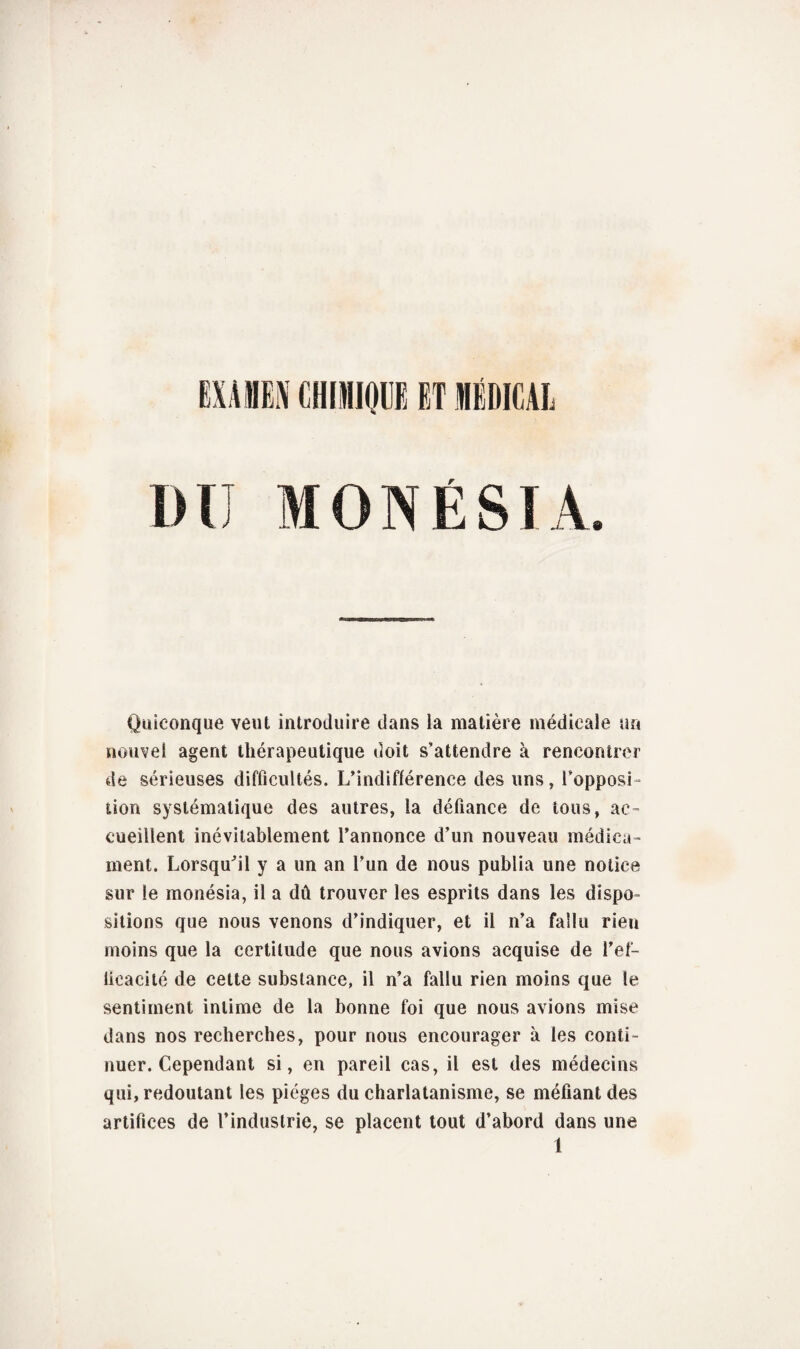 EXAHN CHIMOffl HT MÉDICAL DU MON É SI A. Quiconque veut introduire dans la matière médicale un nouvel agent thérapeutique doit s’attendre à rencontrer de sérieuses difficultés. L’indifférence des uns, l’opposi¬ tion systématique des autres, la défiance de tous, ac¬ cueillent inévitablement l’annonce d’un nouveau médica¬ ment. Lorsqu'il y a un an l’un de nous publia une notice sur le monésia, il a dû trouver les esprits dans les dispo¬ sitions que nous venons d’indiquer, et il n’a fallu rien moins que la certitude que nous avions acquise de l’ef- licacité de cette substance, il n’a fallu rien moins que le sentiment intime de la bonne foi que nous avions mise dans nos recherches, pour nous encourager à les conti¬ nuer. Cependant si, en pareil cas, il est des médecins qui, redoutant les pièges du charlatanisme, se méfiant des artifices de l’industrie, se placent tout d’abord dans une