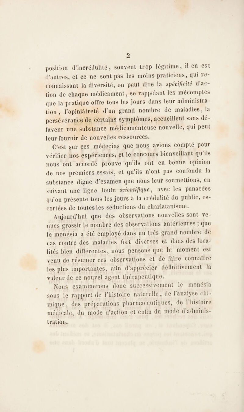 position d’incrédulité, souvent trop légitime, il en est d’autres, et ce ne sont pas les moins praticiens, qui re¬ connaissant la diversité, on peut dire la spécificité d a( lion de chaque médicament, se rappelant les mécomptes que la pratique offre tous les jours dans leur administra¬ tion , l’opiniâtreté d’un grand nombre de maladies, la persévérance de certains symptômes, accueillent sans de faveur une substance médicamenteuse nouvelle, qui peut leur fournir de nouvelles ressources. C’est sur ces médecins que nous avions compté pour vérifier nos expériences, et le concours bienveillant qu ils nous ont accordé prouve qu’ils ont eu bonne opinion de nos premiers essais, et qu’ils n ont pas confondu la substance digne d’examen que nous leur soumettions, en suivant une ligne toute scientifique, avec les panacées qu'on présente tous les jours à la crédulité du public, es¬ cortées de toutes les séductions du charlatanisme. Aujourd’hui que des observations nouvelles sont ve¬ nues grossir le nombre des observations anterieures , que le monésia a été employé dans un très-grand nombre de cas contre des maladies fort diverses et dans des loca¬ lités bien différentes, nous pensons que le moment est venu de résumer ces observations et de faire connaître les plus importantes, afin d’apprécier définitivement la valeur de ce nouvel agent thérapeutique. Nous examinerons donc successivement le monésia sous le rapport de l’histoire naturelle, de 1 analyse chi¬ mique, des préparations pharmaceutiques, de 1 histoire médicale, du mode d’action et enfin du mode d adminis¬ tration.