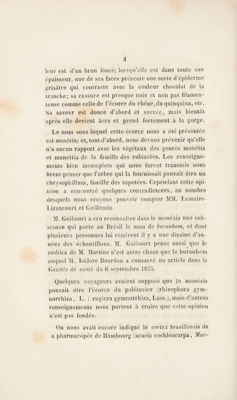 leur est d’un brun foncé; lorsqu’elle est dans toute son épaisseur, une de ses faces présente une sorte d'épiderme grisâtre qui contraste avec la couleur chocolat de la tranche; sa cassure est presque unie et non pas filamen¬ teuse comme celle de l’écorce du chêne,du quinquina, etc. Sa saveur est douce d’abord et sucrée, mais bientôt après elle devient âcre et prend fortement à la gorge. Le nom sous lequel cette écorce nous a été présentée est monésia; et, tout d’abord, nous devons prévenir qu’elle n’a aucun rapport avec les végétaux des genres monétia et maneltia de la famille des rubiaeées. Les renseigne¬ ments bien incomplets qui nous furent transmis nous tirent penser que l’arbre qui la fournissait pouvait être un chrysophillum, famille des sapolées. Cependant celte opi¬ nion a rencontré quelques contradicteurs, au nombre desquels nous croyons pouvoir compter MM. Lemaire- Lizancourt et Guilleinin. M. Guibourt a cru reconnaître dans le monésia une sub¬ stance qui porte au Brésil le nom de buranhem, et dont plusieurs personnes lui remirent il y a une dizaine d’an¬ nées des échantillons. M. Guibourt pense aussi que le mohica de M. Martins n’est autre chose que le buranhem auquel IM. Isidore Bourdon a consacré un article dans la Gazelle de santé du G septembre 1835. Quelques voyageurs avaient supposé que le monésia pouvait être l’écorce du palétuvier (rhizophora gym- norrhiza , L. : rugiera gymnorrhiza, Lam.), mais d’autres renseignements nous portent à croire que cette opinion n’est pas fondée. On nous avait encore indiqué le cortex brasiliensis du a pharmacopée de Hambourg (acacia cochléocarpa, Mar-