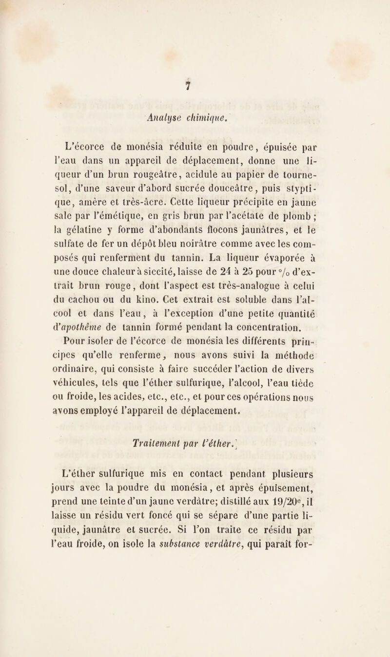 Analyse chimique. L’écorce de monésia réduite en poudre, épuisée par l'eau dans un appareil de déplacement, donne une li¬ queur d’un brun rougeâtre, acidulé au papier de tourne¬ sol, d’une saveur d’abord sucrée douceâtre, puis stypti- que, amère et très-âcre. Celte liqueur précipite en jaune sale par l’émétique, en gris brun par l’acétate de plomb ; la gélatine y forme d’abondants flocons jaunâtres, et le sulfate de fer un dépôt bleu noirâtre comme avec les com¬ posés qui renferment du tannin. La liqueur évaporée à une douce chaleur à siccité, laisse de 24 à 25 pour % d’ex¬ trait brun rouge, dont l’aspect est très-analogue à celui du cachou ou du kino. Cet extrait est soluble dans l’al¬ cool et dans l’eau, à l’exception d’une petite quantité d'apothème de tannin formé pendant la concentration. Pour isoler de l’écorce de monésia les différents prin¬ cipes qu’elle renferme, nous avons suivi la méthode ordinaire, qui consiste à faire succéder l’action de divers véhicules, tels que l’éther sulfurique, l’alcool, l’eau tiède ou froide, les acides, etc., etc., et pour ces opérations nous avons employé l’appareil de déplacement. Traitement par T éther. L’éther sulfurique mis en contact pendant plusieurs jours avec la poudre du monésia, et après épuisement, prend une teinte d’un jaune verdâtre; distillé aux 19/2Qe, il laisse un résidu vert foncé qui se sépare d’une partie li¬ quide, jaunâtre et sucrée. Si l’on traite ce résidu par l’eau froide, on isole la substance verdâtre, qui paraît for-