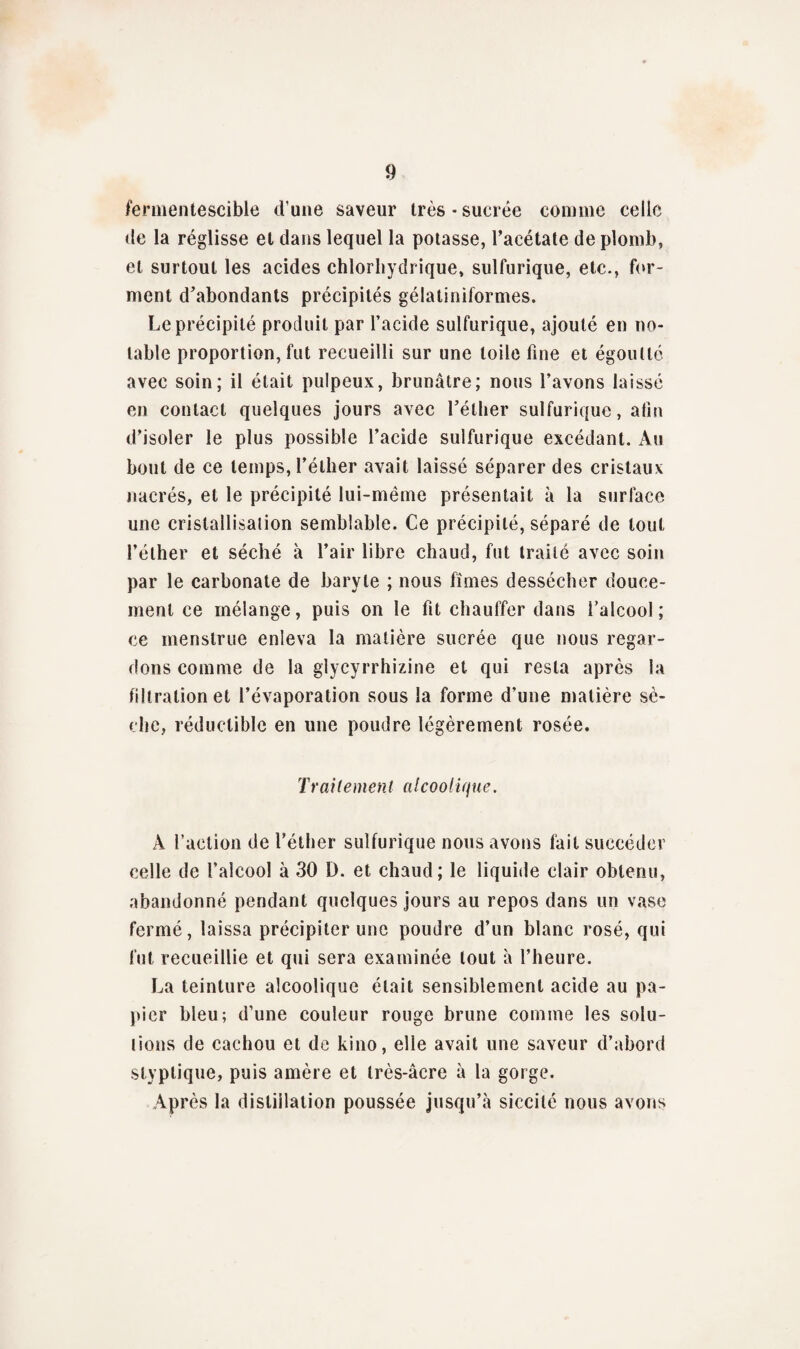 fermentescible dune saveur très-sucrée comme celle de la réglisse et dans lequel la potasse, l’acétate de plomb, et surtout les acides chlorhydrique, sulfurique, etc., for¬ ment d’abondants précipités gélatiniformes. Le précipité produit par l’acide sulfurique, ajouté en no¬ table proportion, fut recueilli sur une toile fine et égoutté avec soin; il était pulpeux, brunâtre; nous l’avons laissé en contact quelques jours avec l’éther sulfurique, afin d’isoler le plus possible l’acide sulfurique excédant. Au bout de ce temps, l’éther avait laissé séparer des cristaux nacrés, et le précipité lui-même présentait à la surface une cristallisation semblable. Ce précipité, séparé de tout l’éther et séché à l’air libre chaud, fut traité avec soin par le carbonate de baryte ; nous fîmes dessécher douce¬ ment ce mélange, puis on le fit chauffer dans l’alcool; ce menstrue enleva la matière sucrée que nous regar¬ dons comme de la glycyrrhizine et qui resta après la filtration et l’évaporation sous la forme d’une matière sè¬ che, réductible en une poudre légèrement rosée. Traitement alcoolique. A l’action de l’éther sulfurique nous avons fait succéder celle de l’alcool à 30 D. et chaud; le liquide clair obtenu, abandonné pendant quelques jours au repos dans un vase fermé, laissa précipiter une poudre d’un blanc rosé, qui fut recueillie et qui sera examinée tout à l’heure. La teinture alcoolique était sensiblement acide au pa¬ pier bleu; d’une couleur rouge brune comme les solu¬ tions de cachou et de kino, elle avait une saveur d’abord styptique, puis amère et très-âcre à la gorge. Après la distillation poussée jusqu’à siecilé nous avons