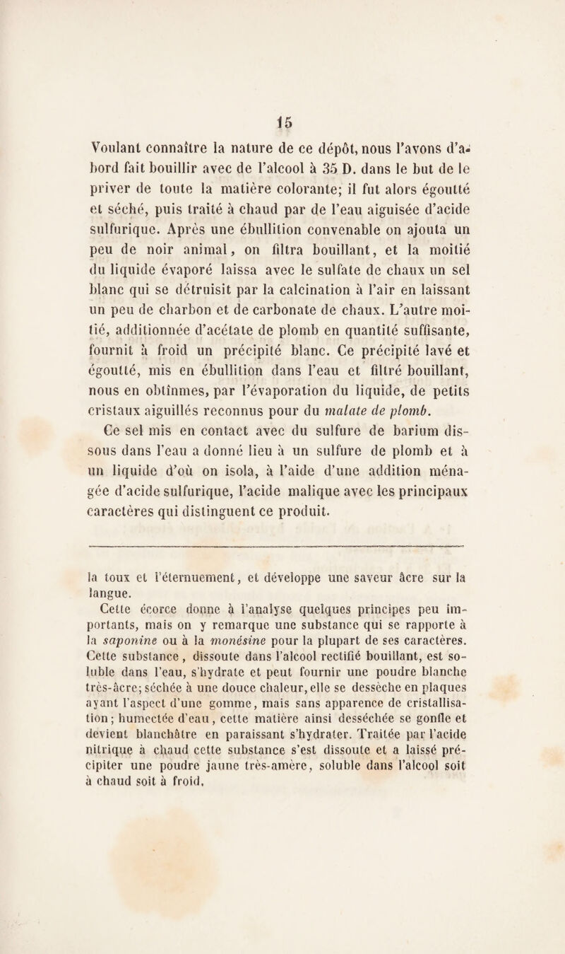 Voulant connaître la nature de ce dépôt, nous l'avons d’a¬ bord fait bouillir avec de l’alcool à 35 D. dans le but de le priver de toute la matière colorante; il fut alors égoutté et séché, puis traité à chaud par de l’eau aiguisée d’acide sulfurique. Après une ébullition convenable on ajouta un peu de noir animal, on fdtra bouillant, et la moitié du liquide évaporé laissa avec le sulfate de chaux un sel blanc qui se détruisit par la calcination à l’air en laissant un peu de charbon et de carbonate de chaux. L'autre moi¬ tié, additionnée d’acétate de plomb en quantité suffisante, fournit à froid un précipité blanc. Ce précipité lavé et égoutté, mis en ébullition dans l’eau et filtré bouillant, nous en obtînmes, par l'évaporation du liquide, de petits cristaux aiguillés reconnus pour du malate de plomb. Ce sel mis en contact avec du sulfure de barium dis¬ sous dans l’eau a donné lieu à un sulfure de plomb et à un liquide d'où on isola, à l’aide d’une addition ména¬ gée d’acide sulfurique, l’acide malique avec les principaux caractères qui distinguent ce produit. la toux et l’éternuement, et développe une saveur âcre sur la langue. Cette écorce donne à l’analyse quelques principes peu im¬ portants, mais on y remarque une substance qui se rapporte à la saponine ou à la nionésine pour la plupart de ses caractères. Cette substance , dissoute dans l’alcool rectifié bouillant, est so¬ luble dans l’eau, s’hydrate et peut fournir une poudre blanche très-âcre; séchée à une douce chaleur, elle se dessèche en plaques ayant l’aspect d’une gomme, mais sans apparence de cristallisa¬ tion ; humectée d’eau, cette matière ainsi desséchée se gonfle et devient blanchâtre en paraissant s’hydrater. Traitée par l’acide nitrique à chaud cette substance s’est dissoute et a laissé pré¬ cipiter une poudre jaune très-amère, soluble dans l’alcool soit à chaud soit à froid.