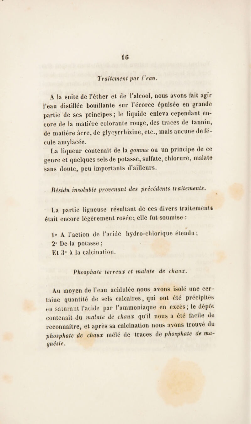 Traitement par Veau, A la suite de l'éther et de l'alcool, nous avons fait agir l’eau distillée bouillante sur l’écorce épuisée en grande partie de ses principes ; le liquide enleva cependant en¬ core de la matière colorante rouge, des traces de tannin, de matière âcre, de glycyrrhizine, etc., mais aucune de fé¬ cule amylacée. La liqueur contenait de la gomme ou un principe de ce genre et quelques sels de potasse, sulfate, chlorure, malate sans doute, peu importants d’ailleurs. Résidu insoluble provenant des précédents traitements. La partie ligneuse résultant de ces divers traitements était encore légèrement rosée; elle fut soumise : t° A l’action de l’acide hydro-chlorique étendu ; 23 De la potasse ; El 3° à la calcination. Phosphate terreux et malate de chaux. Au moyen de l’eau acidulée nous avons isolé une cer- taine quantité de sels calcaires, qui ont été précipités en saturant l’acide par l’ammoniaque en excès; le dépôt contenait du malate de chaux qu il nous a été facile de reconnaître, et après sa calcination nous avons trouvé du phosphate de chaux mêlé de traces de phosphate de ma¬ gnésie.