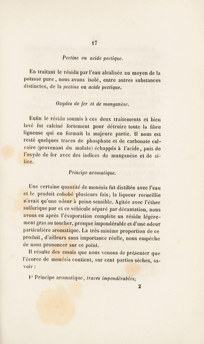 Pectine ou acide pectique. En traitant le résidu par l'eau alcalisée au moyen de la potasse pure, nous avons isolé, entre autres substances distinctes, de la pectine ou acide pectique. Oxijdes de fer et de manganèse. Enfin le résidu soumis à ces deux traitements et bien lavé fut calciné fortement pour détruire toute la fibre ligneuse qui en formait la majeure partie. 11 nous est resté quelques traces de phosphate et de carbonate cal¬ caire (provenant du malate) échappés à l'acide, puis de l’oxyde de fer avec des indices de manganèse et de si¬ lice. Principe aromatique. Une certaine quantité de monésia fut distillée avec l'eau et le produit cohobé plusieurs fois; la liqueur recueillie n’avait qu’une odeur à peine sensible. Agitée avec l’éther sulfurique pur et ce véhicule séparé par décantation, nous avons eu après l’évaporation complète un résidu légère¬ ment gras au toucher, presque impondérable et d'une odeur particulière aromatique. La très-minime proportion de ce produit, d'ailleurs sans importance réelle, nous empêche de nous prononcer sur ce point. Il résulte des essais que nous venons de présenter que l’écorce de monésia contient, sur cent parties sèches, sa¬ voir : U' Principe aromatique, traces impondérables; 2