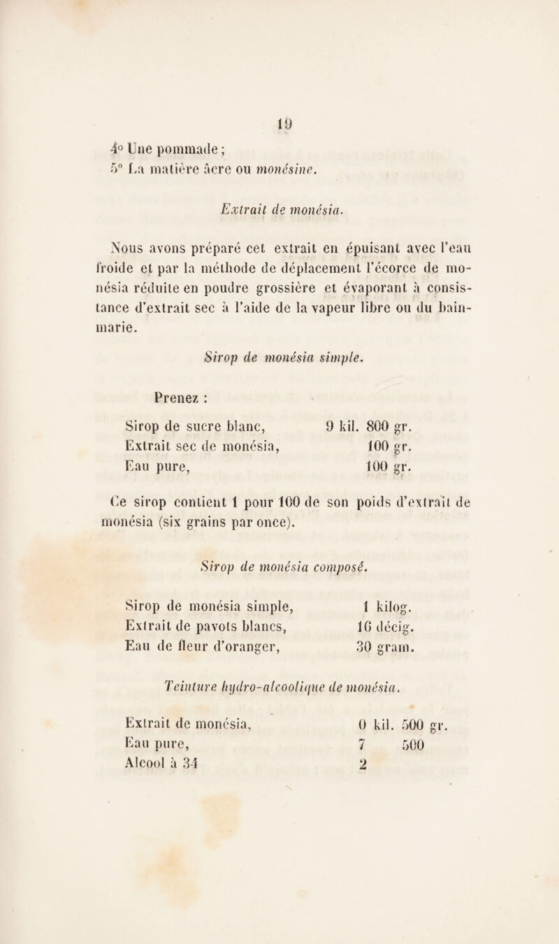 4° Une pommade ; 5° La matière acre ou monésine. Extrait de monêsia. Nous avons préparé cet extrait en épuisant avec l’eau froide et par la méthode de déplacement l’écorce de mo- nésia réduite en poudre grossière et évaporant à consis¬ tance d’extrait sec à l’aide de la vapeur libre ou du bain- marie. Sirop de monésia simple. Prenez : Sirop de sucre blanc, Extrait sec de monésia, Eau pure, 9 kil. 800 gr. 100 gr. 100 gr. Ce sirop contient 1 pour 100 de son poids d’extrait de monésia (six grains par once). Sirop de monésia composé. Sirop de monésia simple, Extrait de pavots blancs, Eau de fleur d’oranger, 1 kilog. 10 décig. 30 grain. Teinture lnjdro-alcooli(jue de monésia. Extrait de monésia, Eau pure, Alcool à 34 0 kil. 500 gr. 7 500 2