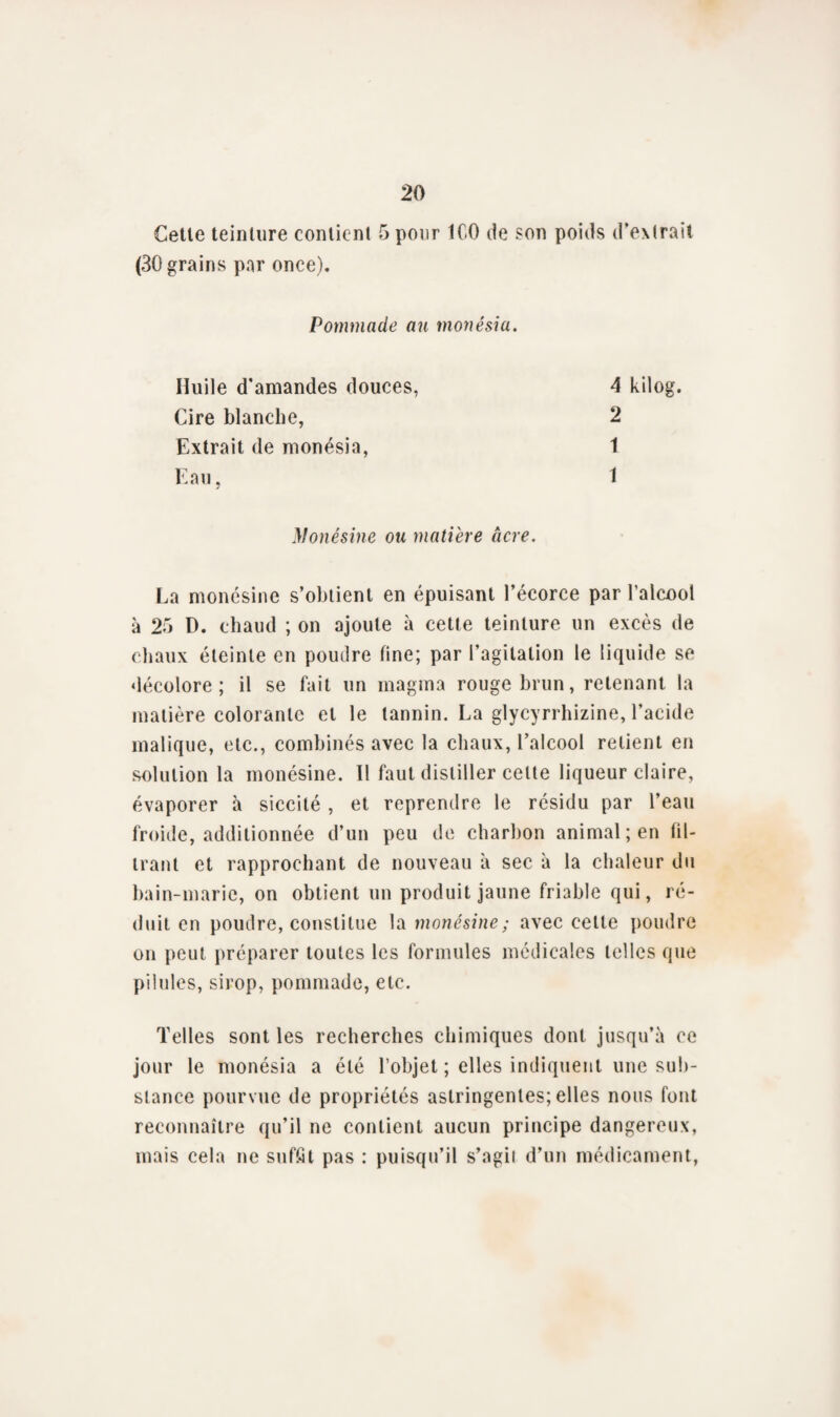 Cette teinture contient 5 pour ICO de son poids d’extrait (30 grains par once). Pommade au monésia. 4 kilog. 2 1 Huile d'amandes douces, Cire blanche, Extrait de monésia, Eau. Monésine ou matière âcre. La monésine s’obtient en épuisant l’écorce par l’alcool à 25 D. chaud ; on ajoute à cette teinture un excès de chaux éteinte en poudre fine; par l’agitation le liquide se décolore; il se fait un magma rouge brun, retenant la matière colorante et le tannin. La glycyrrhizine, l’acide malique, etc., combinés avec la chaux, l’alcool relient en solution la monésine. 11 faut distiller celte liqueur claire, évaporer à siccité , et reprendre le résidu par l’eau froide, additionnée d’un peu de charbon animal; en fil¬ trant et rapprochant de nouveau à sec à la chaleur du bain-marie, on obtient un produit jaune friable qui, ré¬ duit en poudre, constitue la monésine; avec celle poudre on peut préparer toutes les formules médicales telles que pilules, sirop, pommade, etc. Telles sont les recherches chimiques dont jusqu’à ce jour le monésia a été l’objet ; elles indiquent une sub¬ stance pourvue de propriétés astringentes; elles nous font reconnaître qu’il ne contient aucun principe dangereux, mais cela ne suffit pas : puisqu’il s’agii d’un médicament,