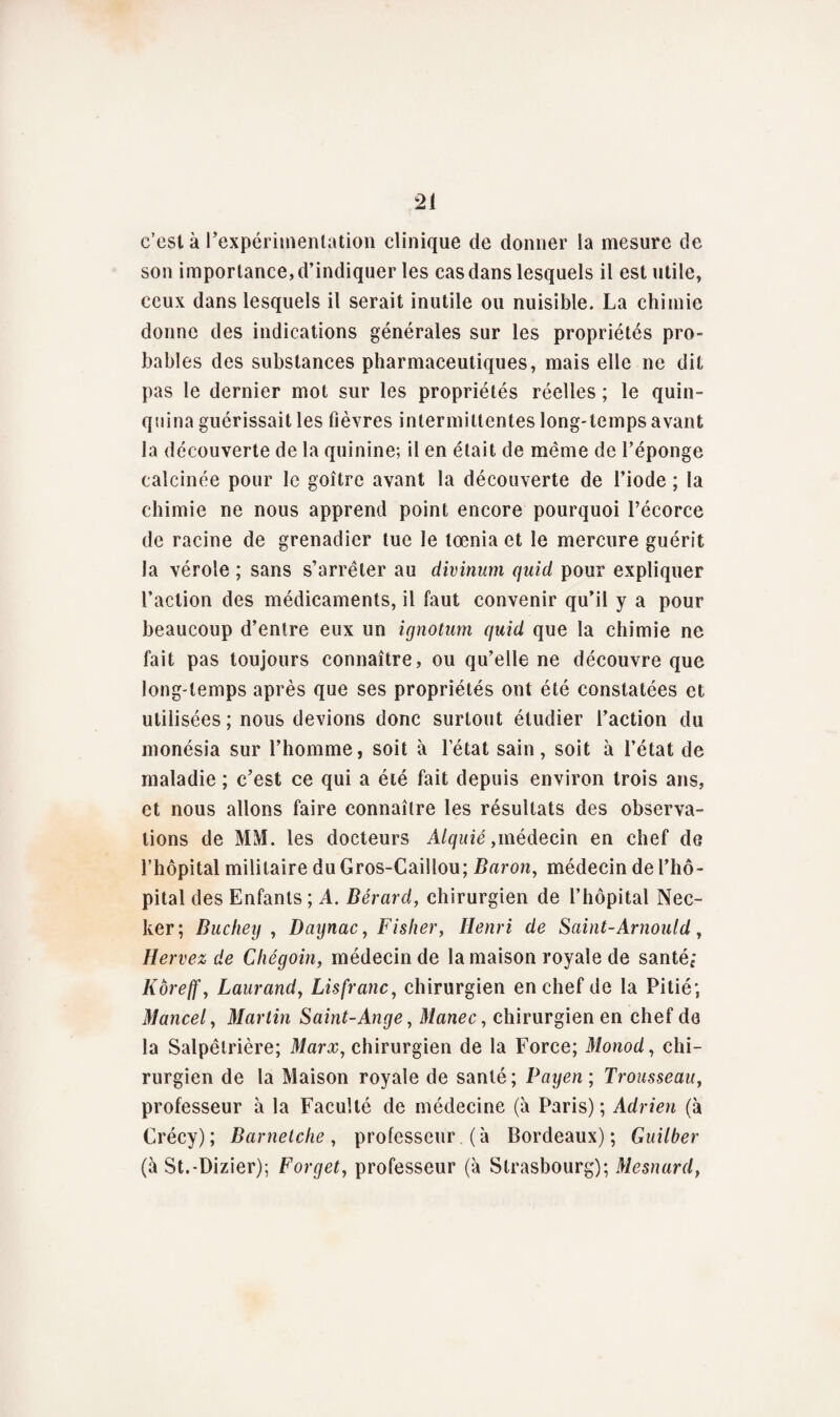 c’est à l'expérimentation clinique de donner la mesure de son importance, d’indiquer les cas dans lesquels il est utile, ceux dans lesquels il serait inutile ou nuisible. La chimie donne des indications générales sur les propriétés pro¬ bables des substances pharmaceutiques, mais elle ne dit pas le dernier mot sur les propriétés réelles ; le quin¬ quina guérissait les fièvres intermittentes long-temps avant la découverte de la quinine; il en était de même de l’éponge calcinée pour le goitre avant la découverte de l’iode ; la chimie ne nous apprend point encore pourquoi l’écorce de racine de grenadier tue le lœnia et le mercure guérit la vérole ; sans s’arrêter au divinum quid pour expliquer l’action des médicaments, il faut convenir qu’il y a pour beaucoup d’entre eux un ignotum quid que la chimie ne fait pas toujours connaître, ou qu’elle ne découvre que long-temps après que ses propriétés ont été constatées et utilisées ; nous devions donc surtout étudier l’action du monésia sur l’homme, soit à l’état sain, soit à l’état de maladie ; c’est ce qui a été fait depuis environ trois ans, et nous allons faire connaître les résultats des observa¬ tions de MM. les docteurs Alquié,médecin en chef de l’hôpital militaire du Gros-Caillou; Baron, médecin de l’hô¬ pital des Enfants; A. Bérard, chirurgien de l’hôpital Nee- ker ; Buchey , Daynac, Fislier, Henri de Saint-Arnould, Hervez de Chégoin, médecin de la maison royale de santé; Kôreff, Laurand, Lisfranc, chirurgien en chef de la Pitié; Mancel, Martin Saint-Ange, Manec, chirurgien en chef de la Salpêtrière; Marx, chirurgien de la Force; Monod, chi¬ rurgien de la Maison royale de santé; Payen; Trousseau, professeur à la Faculté de médecine (à Paris) ; Adrien (à Crécy); Barnetche, professeur (à Bordeaux); Guilber (à St.-Dizier); Forget, professeur (à Strasbourg); Mesnard,