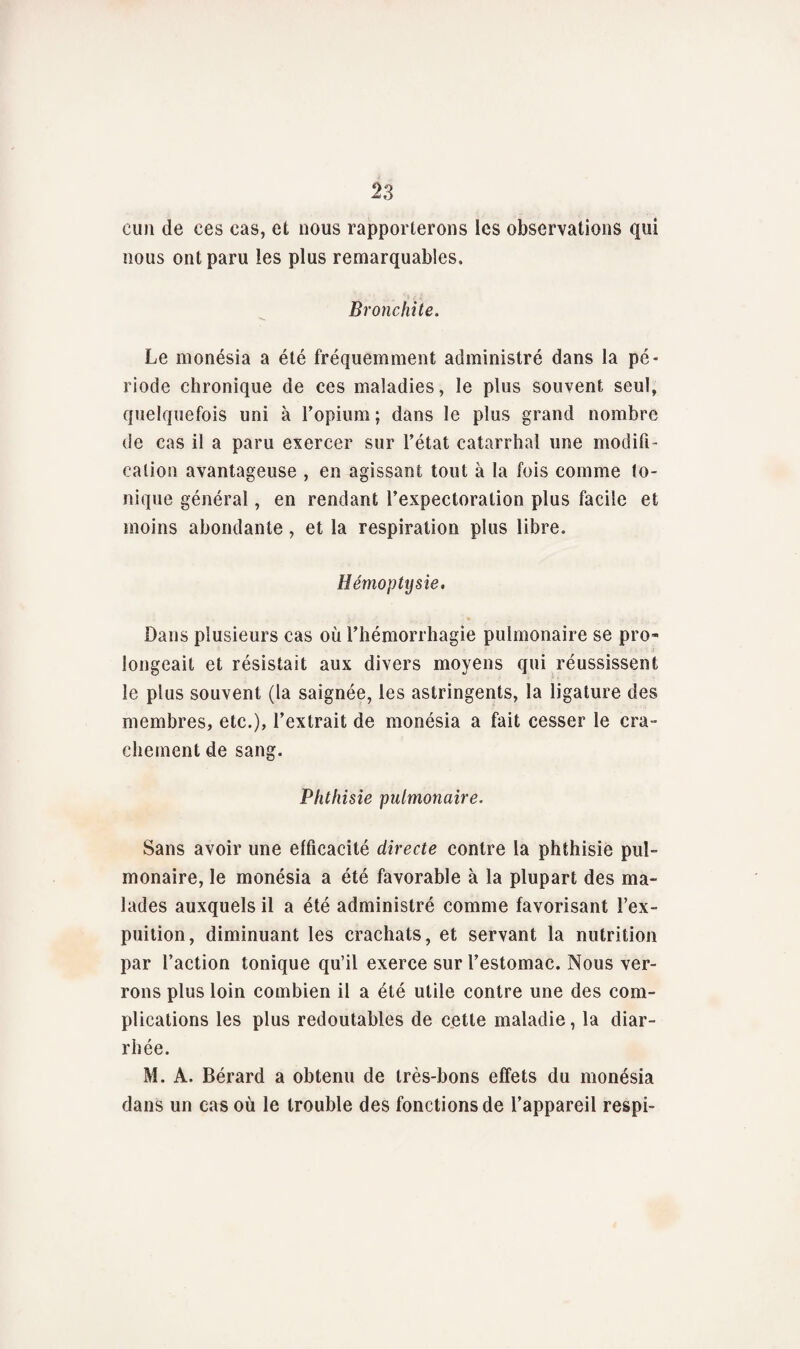 eun de ces cas, et nous rapporterons les observations qui nous ont paru les plus remarquables. Bronchite. Le monésia a été fréquemment administré dans la pé¬ riode chronique de ces maladies, le plus souvent seul, quelquefois uni à l’opium ; dans le plus grand nombre de cas il a paru exercer sur l’état catarrhal une modifi¬ cation avantageuse , en agissant tout à la fois comme to¬ nique général, en rendant l’expectoration plus facile et moins abondante, et la respiration plus libre. Hémoptysie, Dans plusieurs cas où l’hémorrhagie pulmonaire se pro¬ longeait et résistait aux divers moyens qui réussissent le plus souvent (la saignée, les astringents, la ligature des membres, etc.), l’extrait de monésia a fait cesser le cra¬ chement de sang. Phthisie pulmonaire. Sans avoir une efficacité directe contre la phthisie pul¬ monaire, le monésia a été favorable à la plupart des ma¬ lades auxquels il a été administré comme favorisant l’ex- puition, diminuant les crachats, et servant la nutrition par l’action tonique qu’il exerce sur l’estomac. Nous ver¬ rons plus loin combien il a été utile contre une des com¬ plications les plus redoutables de cette maladie, la diar¬ rhée. M. A. Bérard a obtenu de très-bons effets du monésia dans un cas où le trouble des fonctions de l’appareil respi-