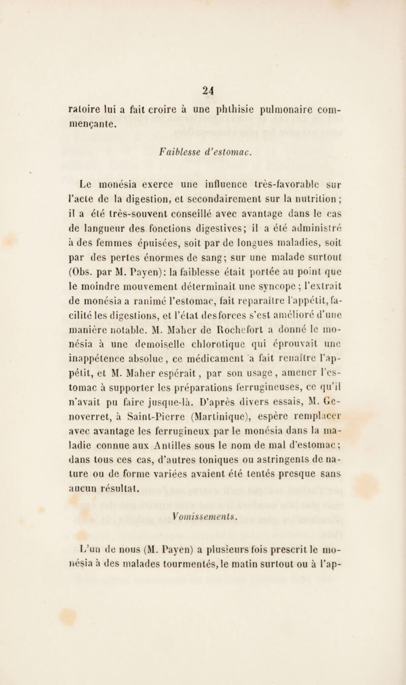 raloire lui a fait croire à une phthisie pulmonaire com¬ mençante. Faiblesse d'estomac. Le monésia exerce une influence très-favorable sur l’acte de la digestion, et secondairement sur la nutrition; il a été très-souvent conseillé avec avantage dans le cas de langueur des fonctions digestives; il a été administré a des femmes épuisées, soit par de longues maladies, soit par des pertes énormes de sang; sur une malade surtout (Obs. par M. Payen): la faiblesse était portée au point que le moindre mouvement déterminait une syncope ; l’extrait de monésia a ranimé l’estomac, fait reparaître l'appétit, fa¬ cilité les digestions, et l’étal desforces s’est amélioré d’une manière notable. M. Maher de Rochefort a donné le mo¬ nésia à une demoiselle chlorotique qui éprouvait une inappétence absolue, ce médicament a fait renaître l'ap¬ pétit, et M. Maher espérait, par son usage , amener l’es¬ tomac à supporter les préparations ferrugineuses, ce qu’il n’avait pu faire jusque-là. D’après divers essais, M. Ge- noverret, à Saint-Pierre (Martinique), espère remplacer avec avantage les ferrugineux par le monésia dans la ma¬ ladie connue aux Antilles sous le nom de mal d’estomac; dans tous ces cas, d’autres toniques ou astringents de na¬ ture ou de forme variées avaient été tentés presque sans aucun résultat. Vomissements. L’un de nous (M. Payen) a plusieurs fois prescrit le mo¬ nésia à tles malades tourmentés, le malin surtout ou à l’ap-