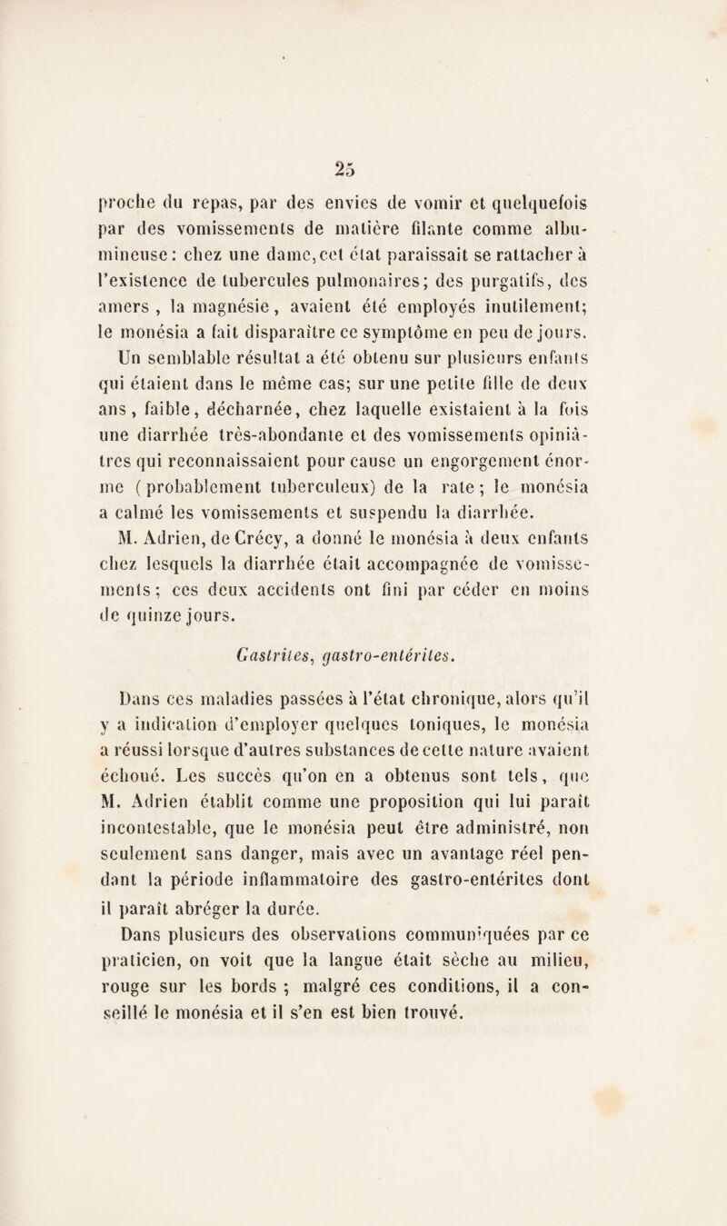 proche du repas, par des envies de vomir et quelquefois par des vomissements de matière filante comme albu¬ mineuse: chez une dame, cet état paraissait se rattachera l’existence de tubercules pulmonaires; des purgatifs, des amers , la magnésie, avaient été employés inutilement; le monésia a fait disparaître ce symptôme en peu de jours. Un semblable résultat a été obtenu sur plusieurs enfants qui étaient dans le même cas; sur une petite fille de deux ans, faible, décharnée, chez laquelle existaient à la fuis une diarrhée très-abondante et des vomissements opiniâ¬ tres qui reconnaissaient pour cause un engorgement énor¬ me ( probablement tuberculeux) de la rate ; le monésia a calmé les vomissements et suspendu la diarrhée. M. Adrien, de Crécy, a donné le monésia à deux enfants chez lesquels la diarrhée était accompagnée de vomisse¬ ments; ces deux accidents ont fini par céder en moins de quinze jours. Gastrites, gastro-entérites. Dans ces maladies passées à l’état chronique, alors qu’il y a indication d’employer quelques toniques, le monésia a réussi lorsque d’autres substances de cette nature avaient échoué. Les succès qu’on en a obtenus sont tels, que M. Adrien établit comme une proposition qui lui paraît incontestable, que le monésia peut être administré, non seulement sans danger, mais avec un avantage réel pen¬ dant la période inflammatoire des gastro-entérites dont il paraît abréger la durée. Dans plusieurs des observations communiquées par ce praticien, on voit que la langue était sèche au milieu, rouge sur les bords ; malgré ces conditions, il a con¬ seillé le monésia et il s’en est bien trouvé.