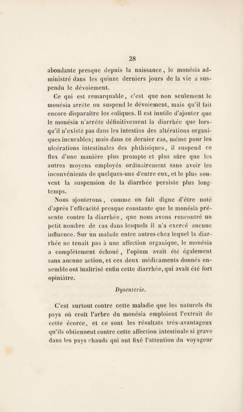 abondante presque depuis la naissance, le monésia ad¬ ministré dans les quinze derniers jours de la vie a sus¬ pendu le dévoiement. Ce qui est remarquable, c’est que non seulement le monésia arrête ou suspend le dévoiement, mais qu’il fait encore disparaître les coliques. 11 est inutile d’ajouter que le monésia n’arrête définitivement la diarrhée que lors¬ qu’il n’existe pas dans les intestins des altérations organi¬ ques incurables; mais dans ce dernier cas, même pour les ulcérations intestinales des phthisiques, il suspend ce llux d’une manière plus prompte et plus sûre que les autres moyens employés ordinairement sans avoir les inconvénients de quelques-uns d’entre eux, et le plus sou¬ vent la suspension de la diarrhée persiste plus long¬ temps. Nous ajouterons, comme un fait digne d’être noté d’après l’efficacité presque constante que le monésia pré¬ sente contre la diarrhée, que nous avons rencontré un petit nombre de cas dans lesquels il n’a exercé aucune influence. Sur un malade entre autres chez lequel la diar¬ rhée ne tenait pas à une affection organique, le monésia a complètement échoué , l’opium avait été également sans aucune action, et ces deux médicaments donnés en¬ semble ont maîtrisé enfin celte diarrhée, qui avait été fort opiniâtre. Dysenterie. C’est surtout contre cette maladie que les naturels du pays où croît l’arbre du monésia emploient l’extrait de celte écorce, et ce sont les résultats très-avantageux qu’ils obtiennent contre cette affection intestinale si grave dans les pays chauds qui ont fixé l’attention du voyageur