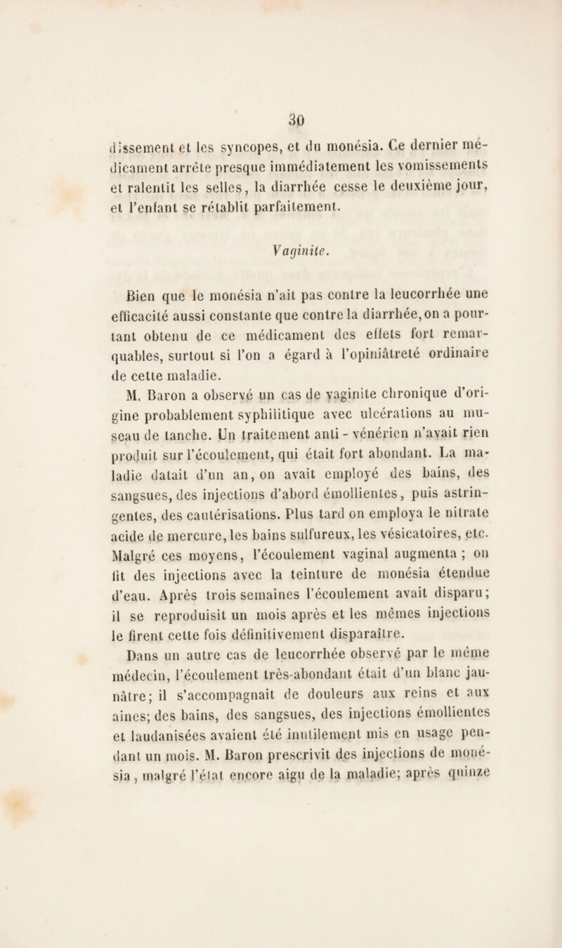 dissement et les syncopes, et du monésia. Ce dernier mé¬ dicament arrête presque immédiatement les vomissements et ralentit les selles, la diarrhée cesse le deuxième jour, et reniant se rétablit parfaitement. Vaginite. Bien que le monésia n’ait pas contre la leucorrhée une efficacité aussi constante que contrôla diarrhée,on a pour¬ tant obtenu de ce médicament des effets fort remar¬ quables, surtout si l’on a égard à l’opiniâtreté ordinaire de cette maladie. M< Baron a observé un cas de vaginite chronique d’ori¬ gine probablement syphilitique avec ulcérations au mu¬ seau de tanche. Un traitement anli - vénérien n’avait rien produit sur l’écoulement, qui était fort abondant. La ma¬ ladie datait d’un an, on avait employé des bains, des sangsues, des injections d’abord émollientes, puis astrin¬ gentes, des cautérisations. Plus tard on employa le nitrate acide de mercure, les bains sulfureux, les vésicatoires, etc. Malgré ces moyens, l’écoulement vaginal augmenta; on fit des injections avec la teinture de monésia étendue d’eau. Après trois semaines l’écoulement avait disparu; il se reproduisit un mois après et les mômes injections le firent cette fois définitivement disparaître. Dans un autre cas de leucorrhée observé par le même médecin, l’écoulement très-abondant était d’un blanc jau¬ nâtre; il s’accompagnait de douleurs aux reins et aux aines; des bains, des sangsues, des injections émollientes et laudanisées avaient été inutilement mis en usage pen¬ dant un mois. M. Baron prescrivit des injections de moné¬ sia, malgré l’état encore aigu de la maladie; apres quinze