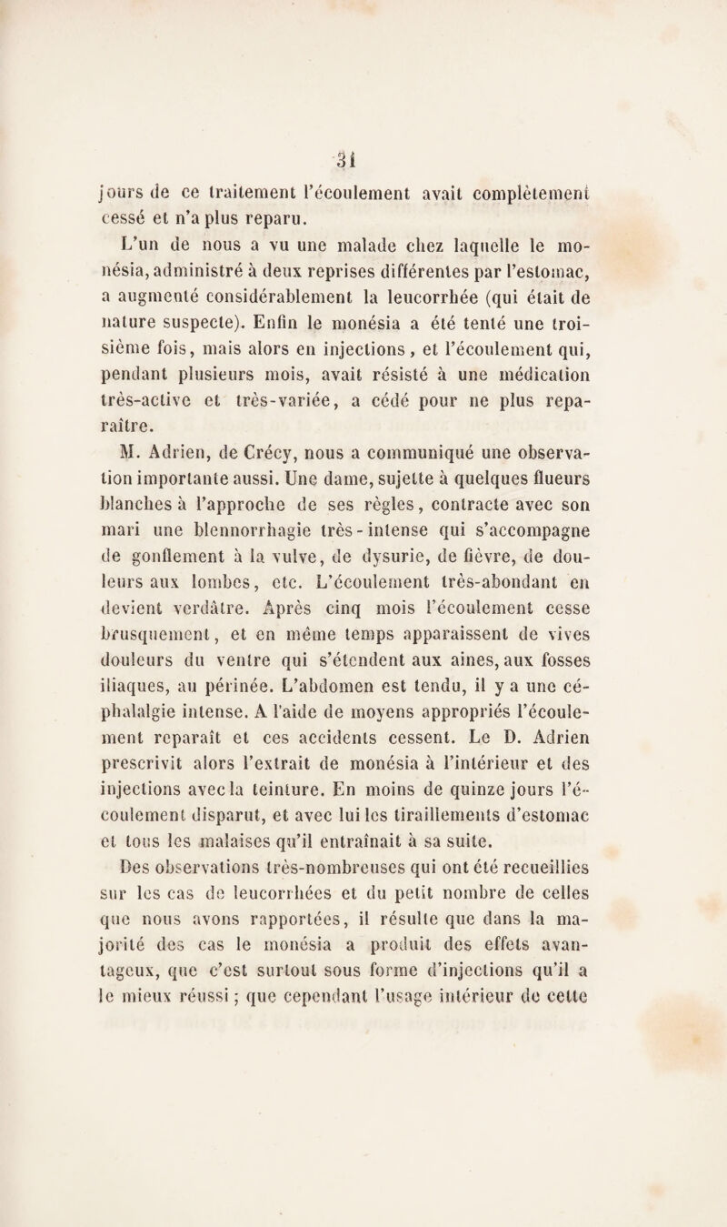 jours de ce traitement l’écoulement avait complètement cessé et n’a plus reparu. L’un de nous a vu une malade chez laquelle le mo- nésia, administré à deux reprises différentes par l’estomac, a augmenté considérablement la leucorrhée (qui était de nature suspecte). Enfin le monésia a été tenté une troi¬ sième fois, mais alors en injections, et l’écoulement qui, pendant plusieurs mois, avait résisté à une médication très-active et très-variée, a cédé pour ne plus repa¬ raître. M. Adrien, de Crécy, nous a communiqué une observa¬ tion importante aussi. Une dame, sujette à quelques fïueurs blanches à l’approche de ses règles, contracte avec son mari une blennorrhagie très-intense qui s’accompagne de gonflement à la vulve, de dysurie, de fièvre, de dou¬ leurs aux lombes, etc. L’écoulement très-abondant en devient verdâtre. Après cinq mois l’écoulement cesse brusquement, et en même temps apparaissent de vives douleurs du ventre qui s’étendent aux aines, aux fosses iliaques, au périnée. L’abdomen est tendu, il y a une cé¬ phalalgie intense. A l’aide de moyens appropriés l’écoule¬ ment reparaît et ces accidents cessent. Le D. Adrien prescrivit alors l’extrait de monésia à l’intérieur et des injections avec la teinture. En moins de quinze jours l’é¬ coulement disparut, et avec lui les tiraillements d’estomac et tous les malaises qu’il entraînait à sa suite. Des observations très-nombreuses qui ont été recueillies sur les cas de leucorrhées et du petit nombre de celles que nous avons rapportées, il résulte que dans la ma¬ jorité des cas le monésia a produit des effets avan¬ tageux, que c’est surtout sous forme d’injections qu’il a le mieux réussi ; que cependant l’usage intérieur do cette