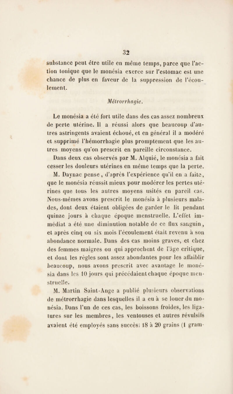 substance peut être utile en même temps, parce que l’ac¬ tion tonique que le monésia exerce sur l’estomac est une chance de plus en faveur de la suppression de l’écou¬ lement. Mélrorrhagie. Le monésia a été fort utile dans des cas assez nombreux de perte utérine. Il a réussi alors que beaucoup d’au¬ tres astringents avaient échoué, et en général il a modéré et supprimé l’hémorrhagie plus promptement que les au¬ tres moyens qu’on prescrit en pareille circonstance. Dans deux cas observés par M. Alquié, le monésia a fait cesser les douleurs utérines en même temps que la perle. M. Daynac pense, d’après l’expérience qu'il en a faite, que le monésia réussit mieux pour modérer les pertes uté¬ rines que tous les autres moyens usités en pareil cas. Nous-mêmes avons prescrit le monésia à plusieurs mala¬ des, dont deux étaient obligées de garder le lit pendant quinze jours à chaque époque menstruelle. L’effet im¬ médiat a été une diminution notable de ce flux sanguin, et après cinq ou six mois l’écoulement était revenu à son abondance normale. Dans des cas moins graves, et chez des femmes maigres ou qui approchent de l'àge critique, et dont les règles sont assez abondantes pour les affaiblir beaucoup, nous avons prescrit avec avantage le moné¬ sia dans les 10 jours qui précédaient chaque époque men¬ struelle. M. Martin Saint-Ange a publié plusieurs observations de métrorrhagie dans lesquelles il a eu à se louer du mo¬ nésia. Dans l’un de ces cas, les boissons froides, les liga¬ tures sur les membres, les ventouses et autres révulsifs avaient été employés sans succès; 18 à 20 grains (1 grain-