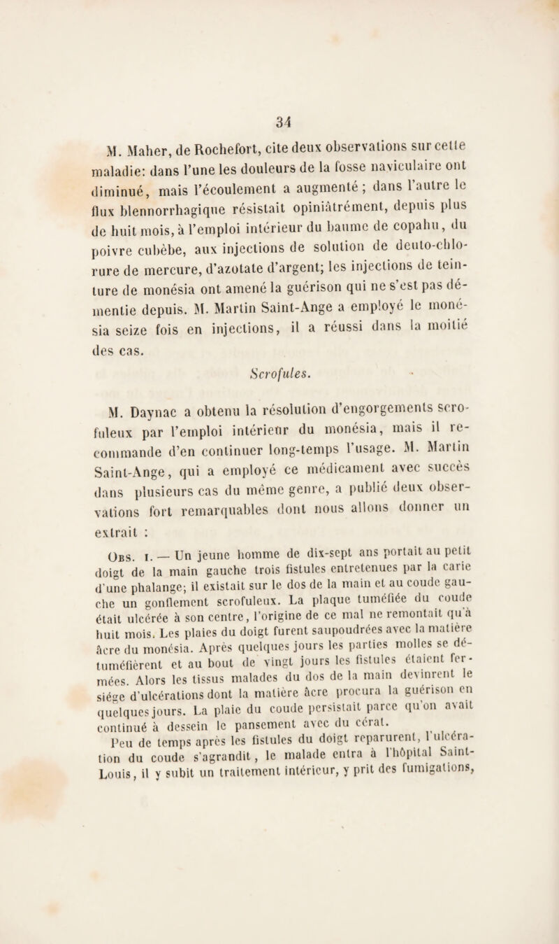 M. Maher, de Rochefort, cite deux observations sur celle maladie: dans l’une les douleurs de la lusse naviculaire ont diminué, mais l’écoulement a augmenté; dans l’autre le flux blennorrhagique résistait opiniâtrement, depuis plus de huit mois, à l’emploi intérieur du baume de copalui, du poivre cubèbe, aux injections de solution de deuto-chlo- rure de mercure, d’azotate d’argent; les injections de tein¬ ture de monésia ont amené la guérison qui ne s’est pas dé¬ mentie depuis. M. Martin Saint-Ange a employé le moné¬ sia seize fois en injections, il a réussi dans la moitié des cas. Scrofules. M. Daynac a obtenu la résolution d’engorgements scro¬ fuleux par l’emploi intérieur du monésia, mais il ie- commande d’en continuer long-temps l’usage. M. Martin Saint-Ange, qui a employé ce médicament avec succès dans plusieurs cas du même genre, a publié deux obser¬ vations fort remarquables dont nous allons donner un extrait : qbs — Un jeune homme de dix-sept ans portait au petit doigt de la main gauche trois fistules entretenues par la caiie d’une phalange; il existait sur le dos de la main et au coude gau¬ che un gonflement scrofuleux. La plaque tuméfiée du ( oude était ulcérée à son centre, l’origine de ce mal ne remontait quà huit mois. Les plaies du doigt furent saupoudrées avec la matière âcre du monésia. Après quelques jours les parties molles se dé¬ tuméfièrent et au bout de vingt jours les fistules étaient fer¬ mées Alors les tissus malades du dos de la main devinrent le siège d’ulcérations dont la matière àcre procura la guérison en quelques jours. La plaie du coude persistait parce qu’on avait continué à dessein le pansement avec du céral. Peu de temps après les fistules du doigt reparurent, 1 ulcéra¬ tion du coude s'agrandit, le malade entra à l’hôpital Saint- Louis, il y subit un traitement intérieur, y prit des fumigations,