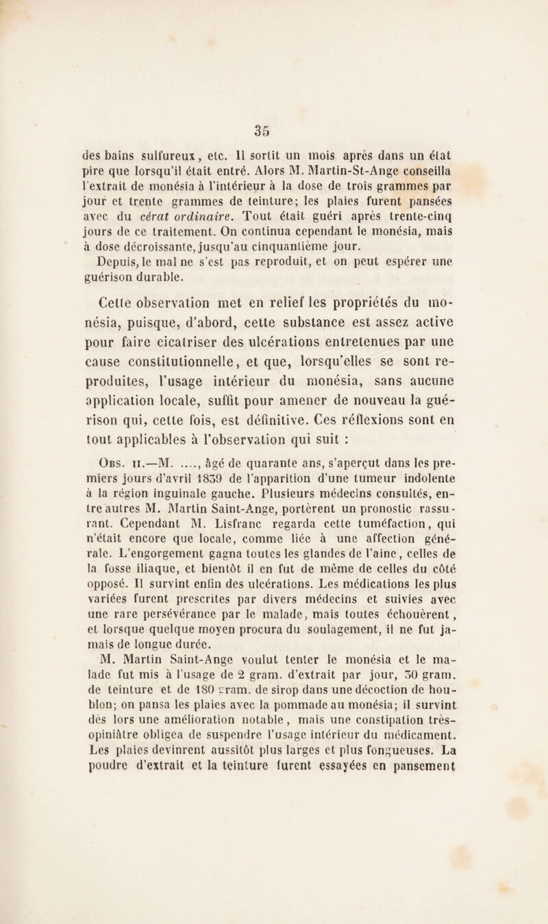 des bains sulfureux, etc. 11 sortit un mois après dans un état pire que lorsqu’il était entré. Alors M. Martin-St-Ange conseilla l’extrait de monésia à l’intérieur à la dose de trois grammes par jour et trente grammes de teinture; les plaies furent pansées avec du cérat ordinaire. Tout était guéri après trente-cinq jours de ce traitement. On continua cependant le monésia, mais à dose décroissante, jusqu’au cinquantième jour. Depuis, le mal ne s’cst pas reproduit, et on peut espérer une guérison durable. Cctle observation met en relief les propriétés du mo¬ nésia, puisque, d’abord, cette substance est assez active pour faire cicatriser des ulcérations entretenues par une cause constitutionnelle, et que, lorsqu’elles se sont re¬ produites, l’usage intérieur du monésia, sans aucune application locale, suffit pour amener de nouveau la gué¬ rison qui, celte fois, est définitive. Ces réflexions sont en tout applicables à l’observation qui suit : Obs. ii.—M , âgé de quarante ans, s’aperçut dans les pre¬ miers jours d’avril 1839 de l’apparition d’une tumeur indolente à la région inguinale gauche. Plusieurs médecins consultés, en¬ tre autres M. Martin Saint-Ange, portèrent un pronostic rassu¬ rant. Cependant M. Lisfranc regarda cette tuméfaction, qui n’était encore que locale, comme liée à une affection géné¬ rale. L’engorgement gagna toutes les glandes de l’aine , celles de la fosse iliaque, et bientôt il en fut de môme de celles du côté opposé. Il survint enfin des ulcérations. Les médications les plus variées furent prescrites par divers médecins et suivies avec une rare persévérance par le malade, mais toutes échouèrent, et lorsque quelque moyen procura du soulagement, il ne fut ja¬ mais de longue durée. M. Martin Saint-Ange voulut tenter le monésia et le ma¬ lade fut mis à l’usage de 2 gram. d’extrait par jour, 30 gram. de teinture et de 180 gram. de sirop dans une décoction de hou¬ blon; on pansa les plaies avec la pommade au monésia; il survint dès lors une amélioration notable, mais une constipation très- opiniâtre obligea de suspendre l’usage intérieur du médicament. Les plaies devinrent aussitôt plus larges et plus fongueuses. La poudre d’extrait et la teinture furent essayées en pansement